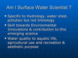 Am I Surface Water Scientist ?
   Specific to Hydrology, water shed,
    pollution but not limnology
   Skill towards Environmental
    Innovations & contribution to this
    emerging science
   Water quality to aquatic life,
    agricultural use and recreation &
    aesthetic purpose
 