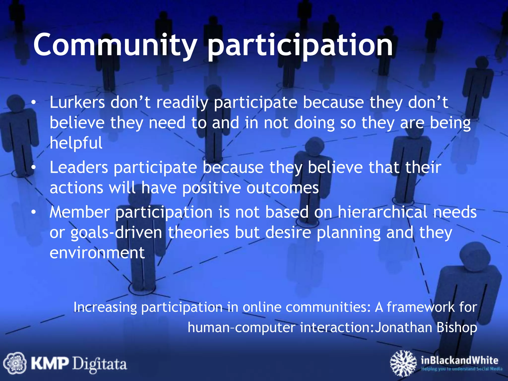 Community participationLurkers don’t readily participate because they don’t believe they need to and in not doing so they are being helpfulLeaders participate because they believe that their actions will have positive outcomesMember participation is not based on hierarchical needs or goals-driven theories but desire planning and they environmentIncreasing participation in online communities: A framework forhuman–computer interaction:JonathanBishop