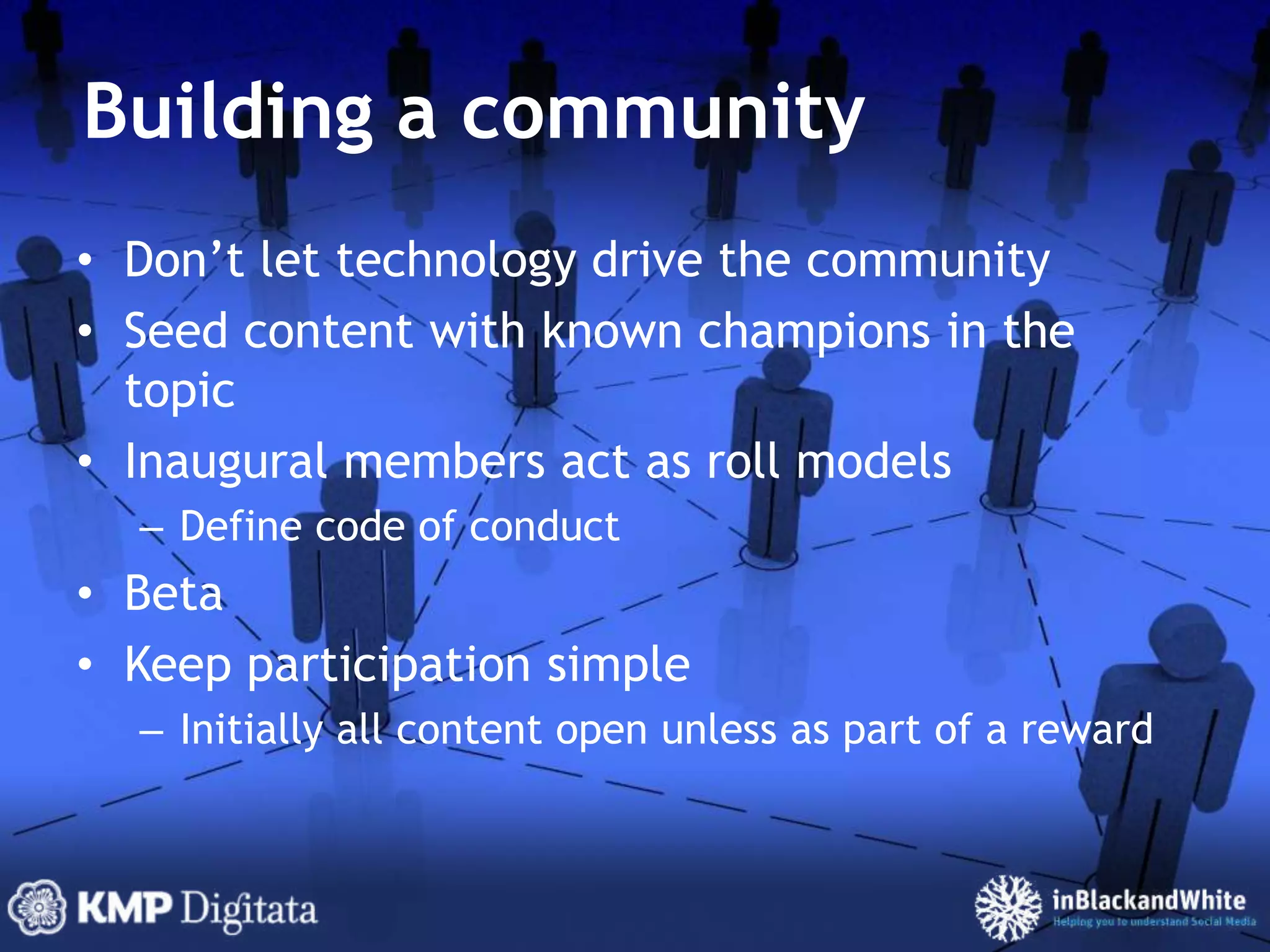 Building a communityDon’t let technology drive the communitySeed content with known champions in the topicInaugural members act as roll modelsDefine code of conductBetaKeep participation simpleInitially all content open unless as part of a reward