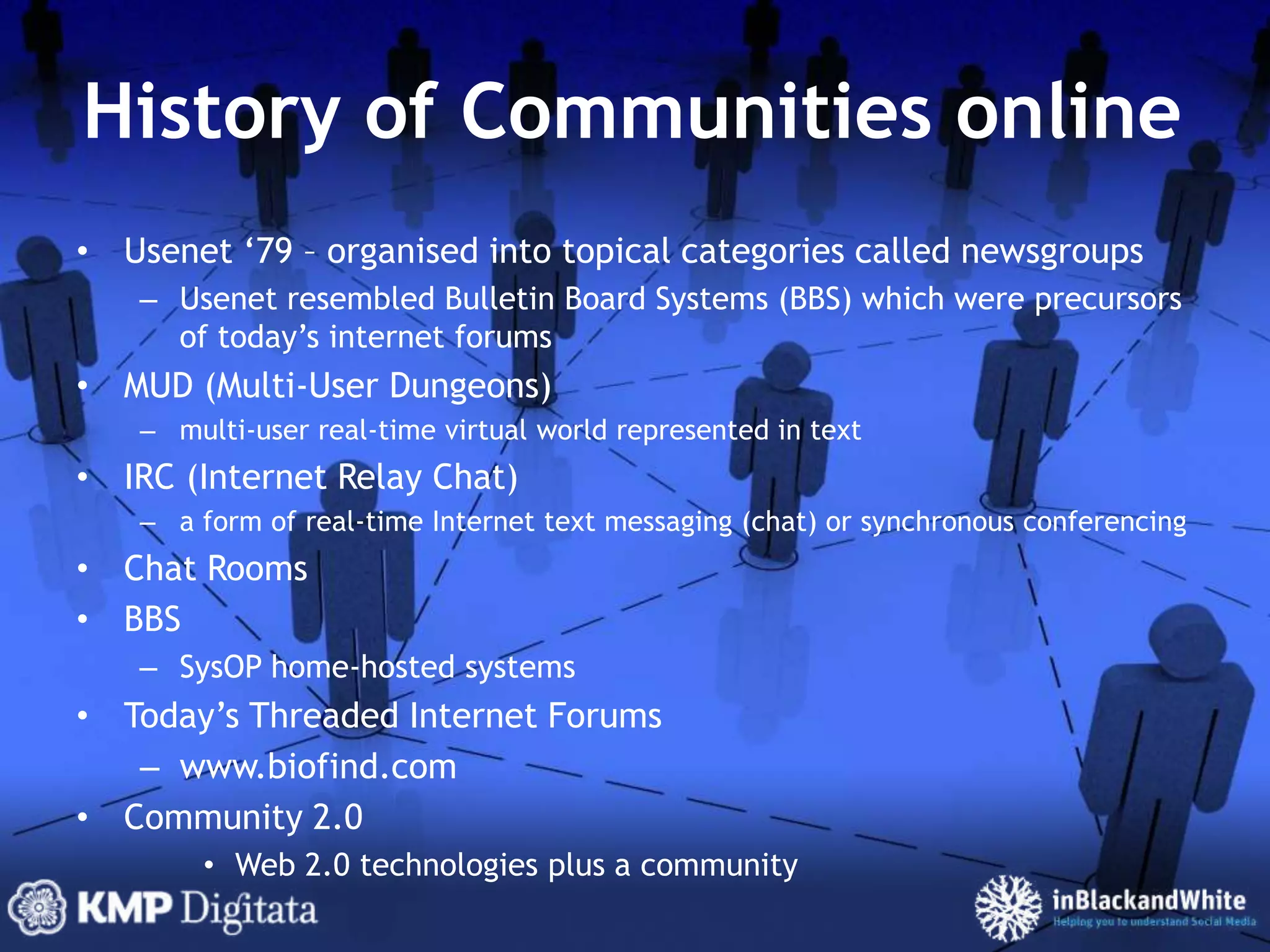 History of Communities onlineUsenet ‘79 – organised into topical categories called newsgroupsUsenet resembled Bulletin Board Systems (BBS) which were precursors of today’s internet forumsMUD (Multi-User Dungeons)multi-user real-time virtual world represented in textIRC (Internet Relay Chat)a form of real-time Internet text messaging (chat) or synchronous conferencingChat RoomsBBSSysOP home-hosted systemsToday’s Threaded Internet Forumswww.biofind.comCommunity 2.0Web 2.0 technologies plus a community