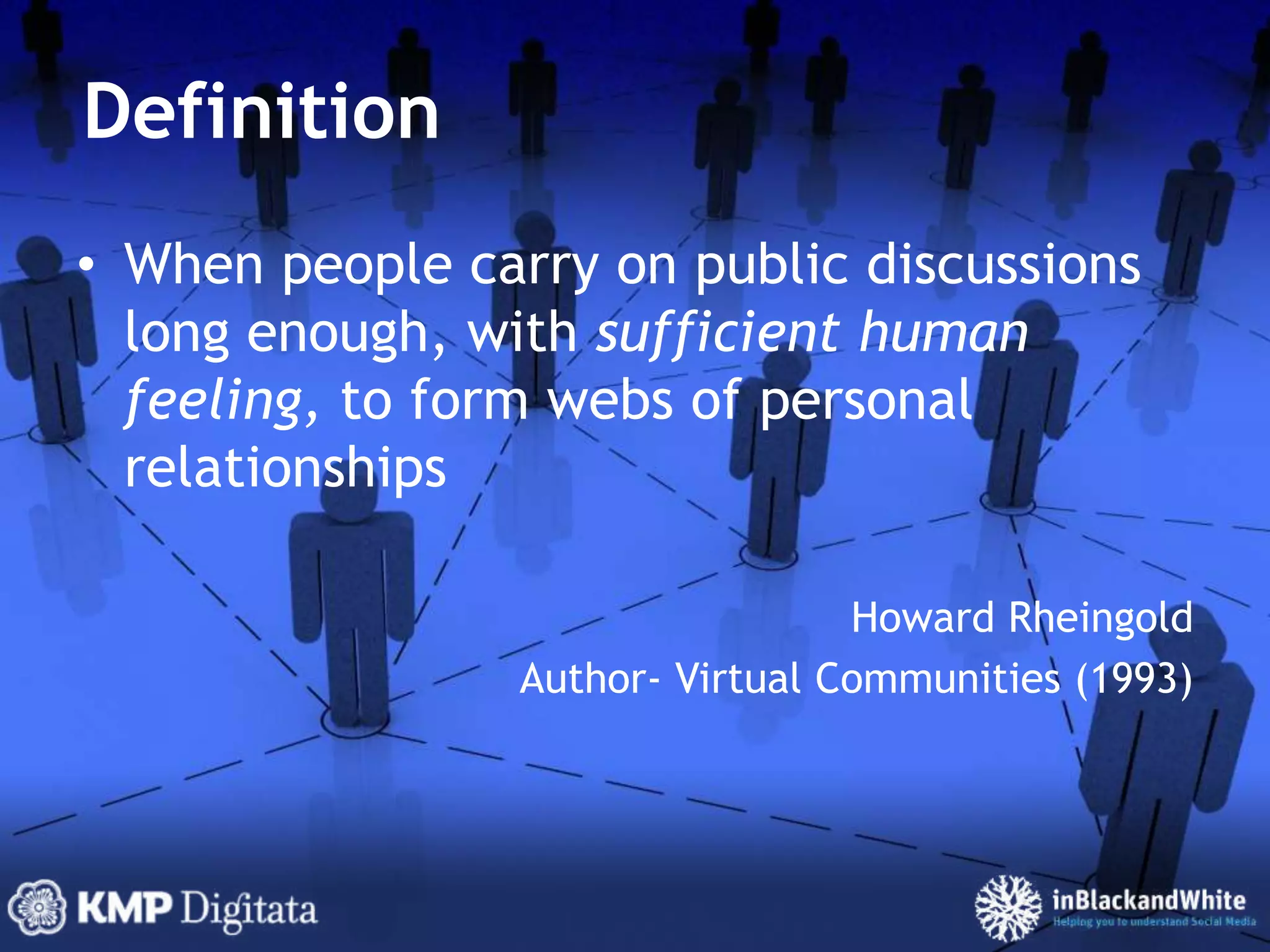 DefinitionWhen people carry on public discussions long enough, with sufficient human feeling, to form webs of personal relationshipsHoward Rheingold Author- Virtual Communities (1993)