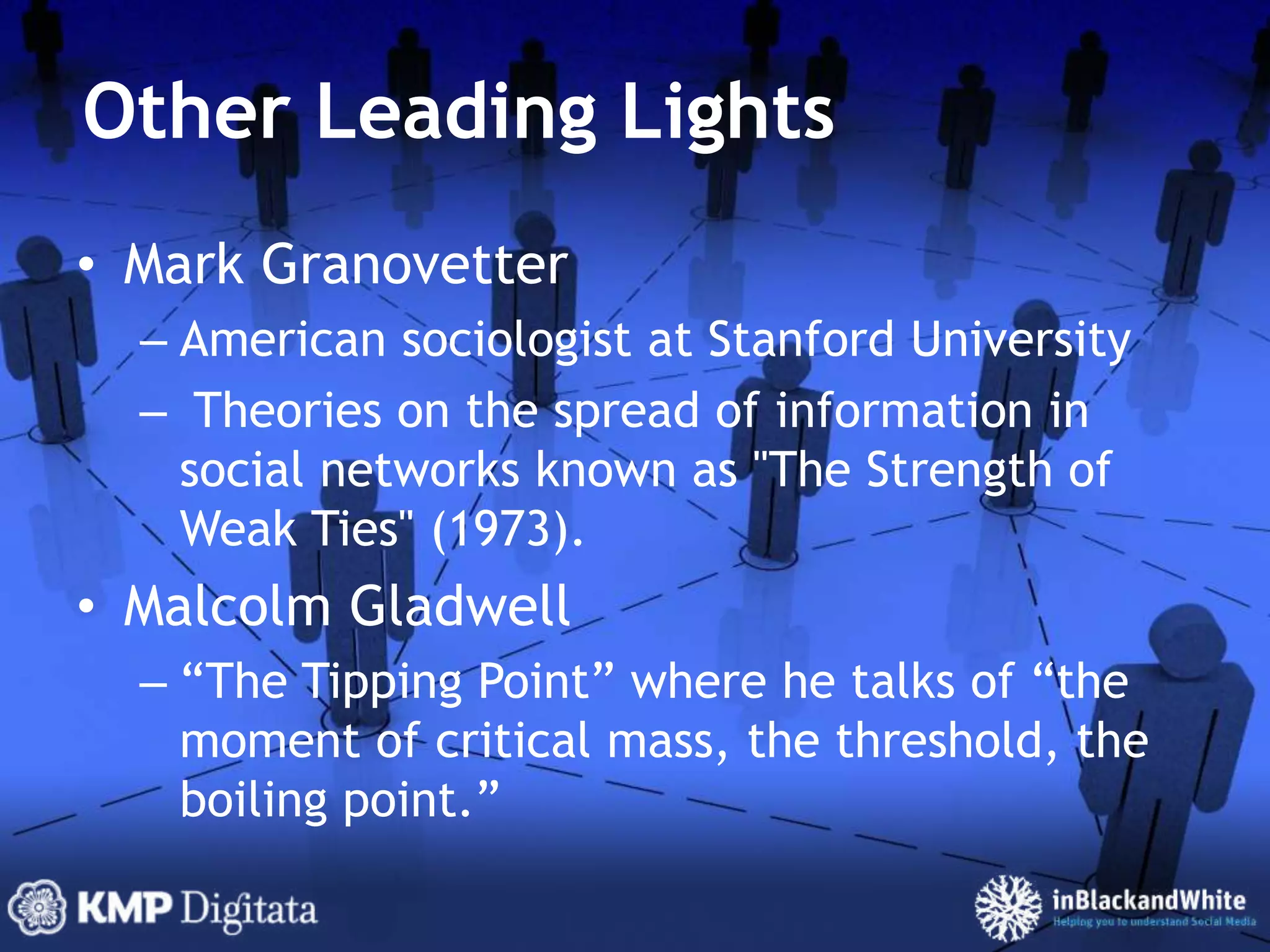 Other Leading LightsMark GranovetterAmerican sociologist at Stanford University Theories on the spread of information in social networks known as "The Strength of Weak Ties" (1973).Malcolm Gladwell“The Tipping Point” where he talks of “the moment of critical mass, the threshold, the boiling point.”