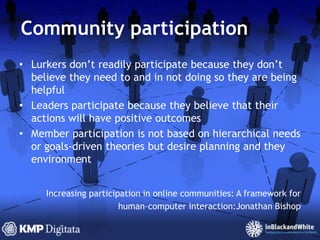 Community participationLurkers don’t readily participate because they don’t believe they need to and in not doing so they are being helpfulLeaders participate because they believe that their actions will have positive outcomesMember participation is not based on hierarchical needs or goals-driven theories but desire planning and they environmentIncreasing participation in online communities: A framework forhuman–computer interaction:JonathanBishop