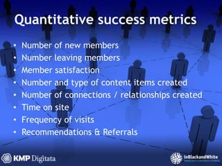 Quantitative success metricsNumber of new membersNumber leaving membersMember satisfactionNumber and type of content items createdNumber of connections / relationships createdTime on siteFrequency of visitsRecommendations & Referrals