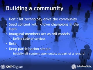 Building a communityDon’t let technology drive the communitySeed content with known champions in the topicInaugural members act as roll modelsDefine code of conductBetaKeep participation simpleInitially all content open unless as part of a reward