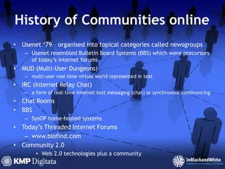 History of Communities onlineUsenet ‘79 – organised into topical categories called newsgroupsUsenet resembled Bulletin Board Systems (BBS) which were precursors of today’s internet forumsMUD (Multi-User Dungeons)multi-user real-time virtual world represented in textIRC (Internet Relay Chat)a form of real-time Internet text messaging (chat) or synchronous conferencingChat RoomsBBSSysOP home-hosted systemsToday’s Threaded Internet Forumswww.biofind.comCommunity 2.0Web 2.0 technologies plus a community