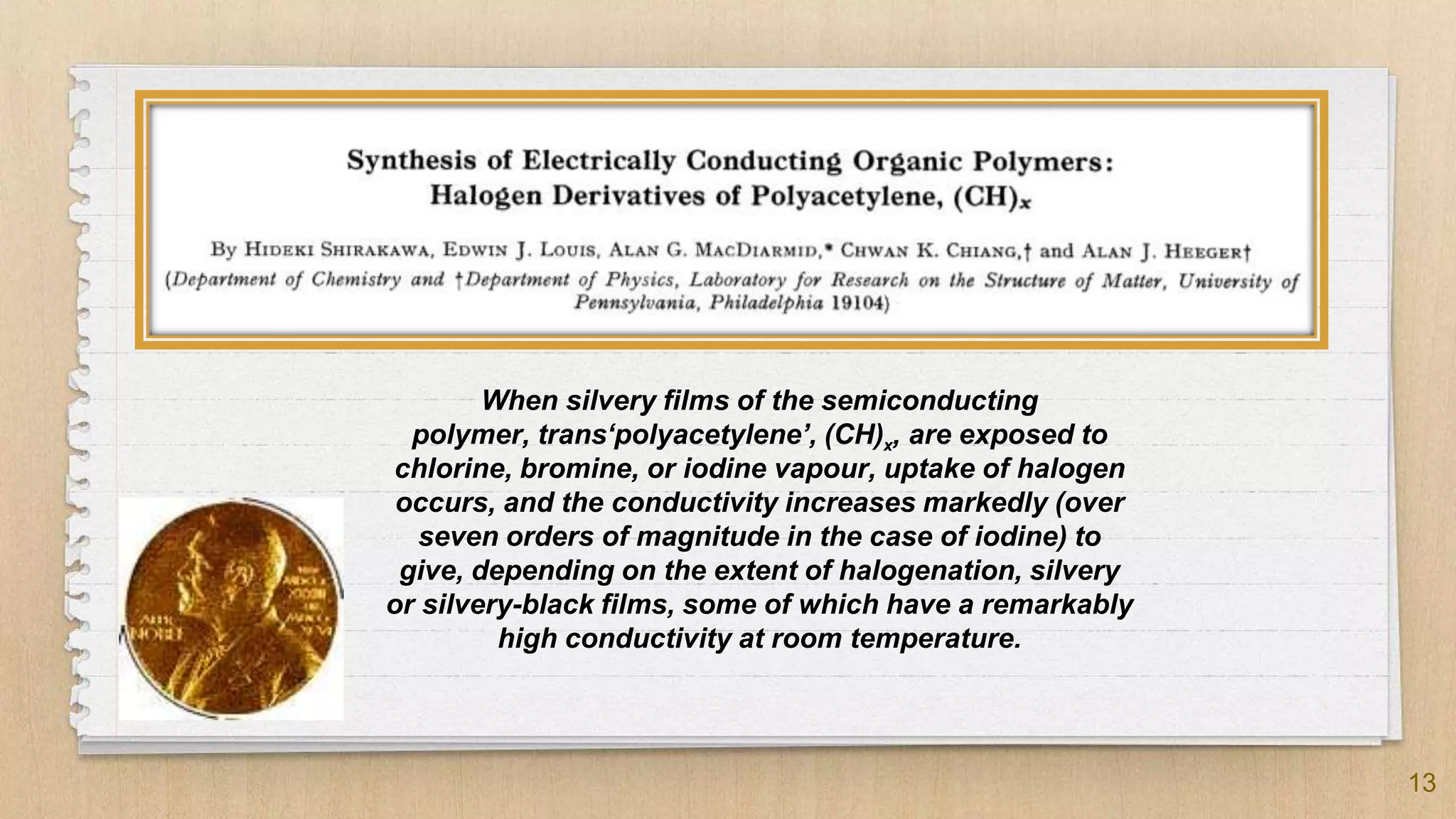 13
When silvery films of the semiconducting
polymer, trans‘polyacetylene’, (CH)x, are exposed to
chlorine, bromine, or iodine vapour, uptake of halogen
occurs, and the conductivity increases markedly (over
seven orders of magnitude in the case of iodine) to
give, depending on the extent of halogenation, silvery
or silvery-black films, some of which have a remarkably
high conductivity at room temperature.
 