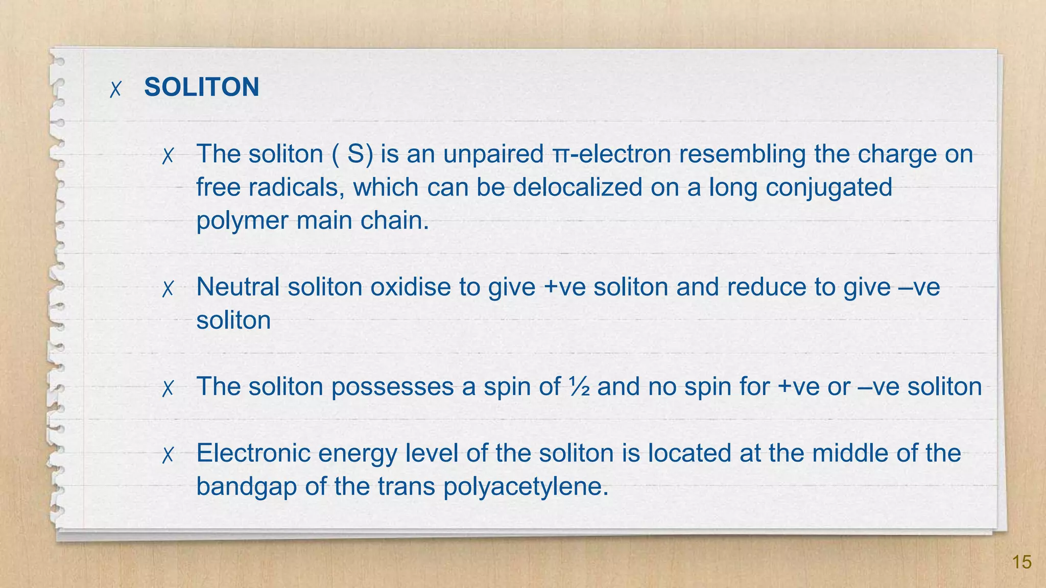 15
✗ SOLITON
✗ The soliton ( S) is an unpaired π-electron resembling the charge on
free radicals, which can be delocalized on a long conjugated
polymer main chain.
✗ Neutral soliton oxidise to give +ve soliton and reduce to give –ve
soliton
✗ The soliton possesses a spin of ½ and no spin for +ve or –ve soliton
✗ Electronic energy level of the soliton is located at the middle of the
bandgap of the trans polyacetylene.
 
