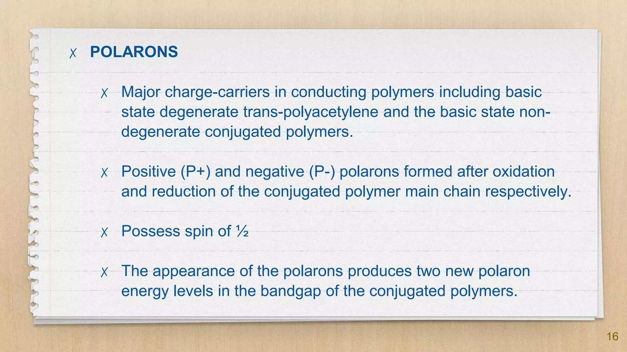 16
✗ POLARONS
✗ Major charge-carriers in conducting polymers including basic
state degenerate trans-polyacetylene and the basic state non-
degenerate conjugated polymers.
✗ Positive (P+) and negative (P-) polarons formed after oxidation
and reduction of the conjugated polymer main chain respectively.
✗ Possess spin of ½
✗ The appearance of the polarons produces two new polaron
energy levels in the bandgap of the conjugated polymers.
 
