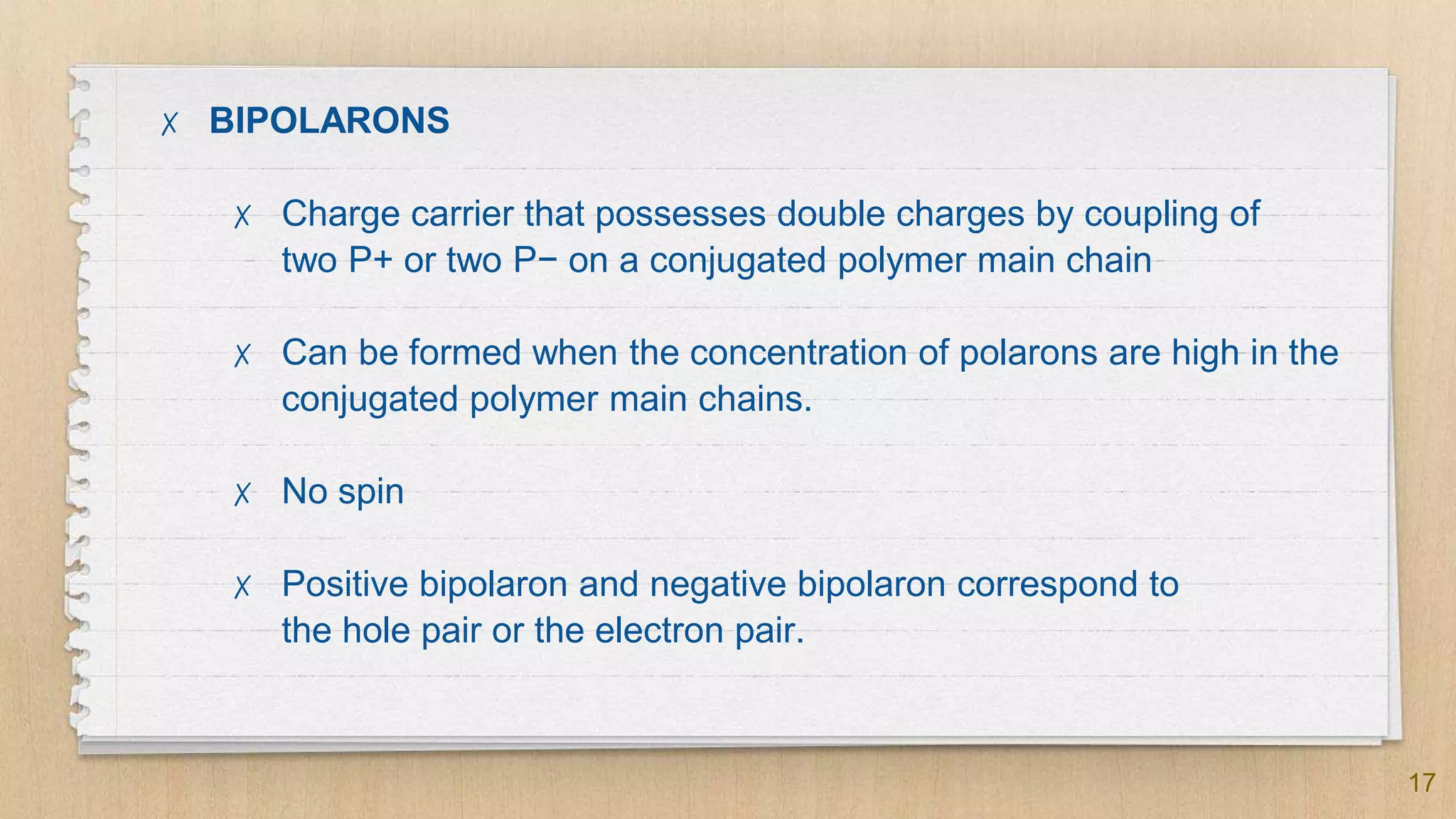 17
✗ BIPOLARONS
✗ Charge carrier that possesses double charges by coupling of
two P+ or two P− on a conjugated polymer main chain
✗ Can be formed when the concentration of polarons are high in the
conjugated polymer main chains.
✗ No spin
✗ Positive bipolaron and negative bipolaron correspond to
the hole pair or the electron pair.
 