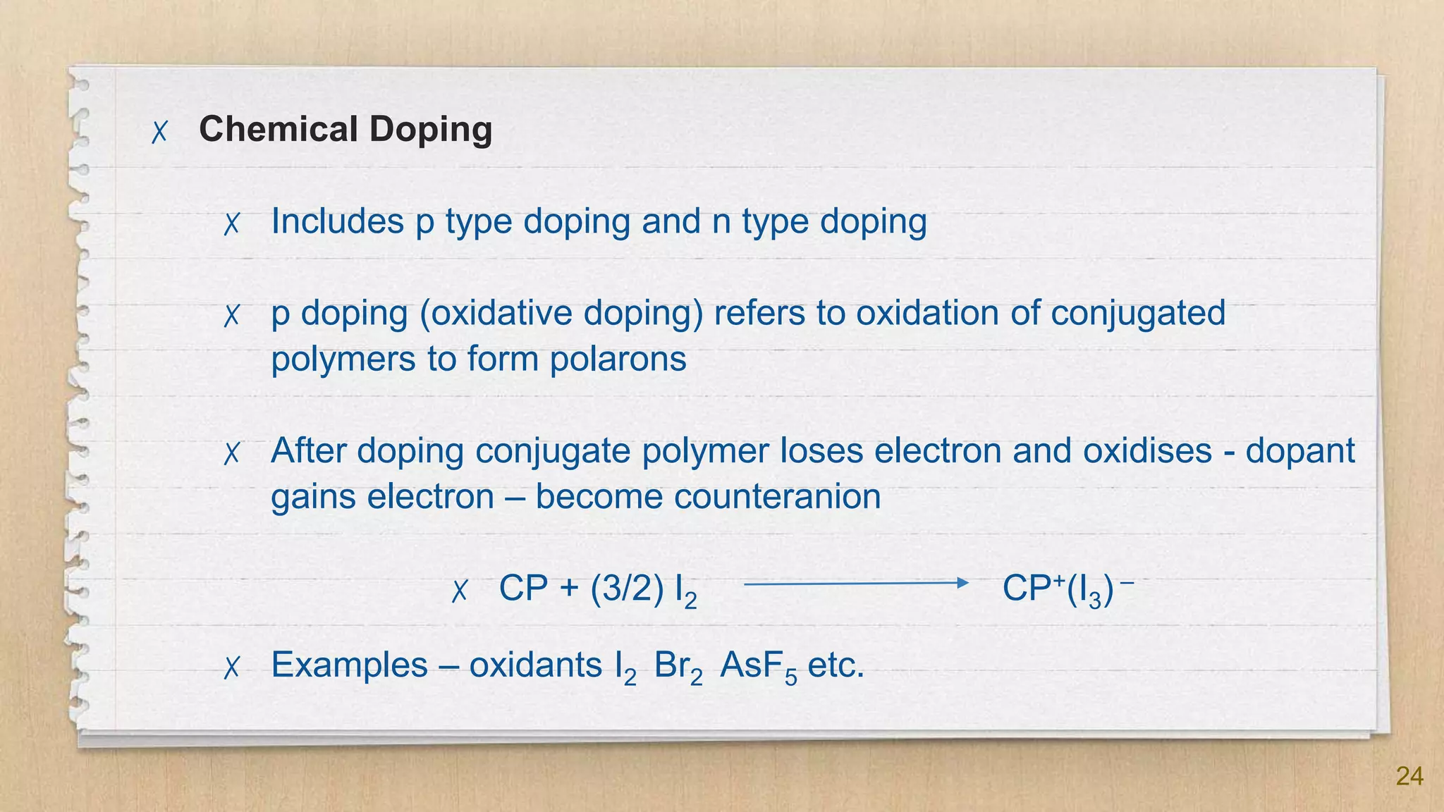 24
✗ Chemical Doping
✗ Includes p type doping and n type doping
✗ p doping (oxidative doping) refers to oxidation of conjugated
polymers to form polarons
✗ After doping conjugate polymer loses electron and oxidises - dopant
gains electron – become counteranion
✗ CP + (3/2) I2 CP+(I3) –
✗ Examples – oxidants I2 Br2 AsF5 etc.
 