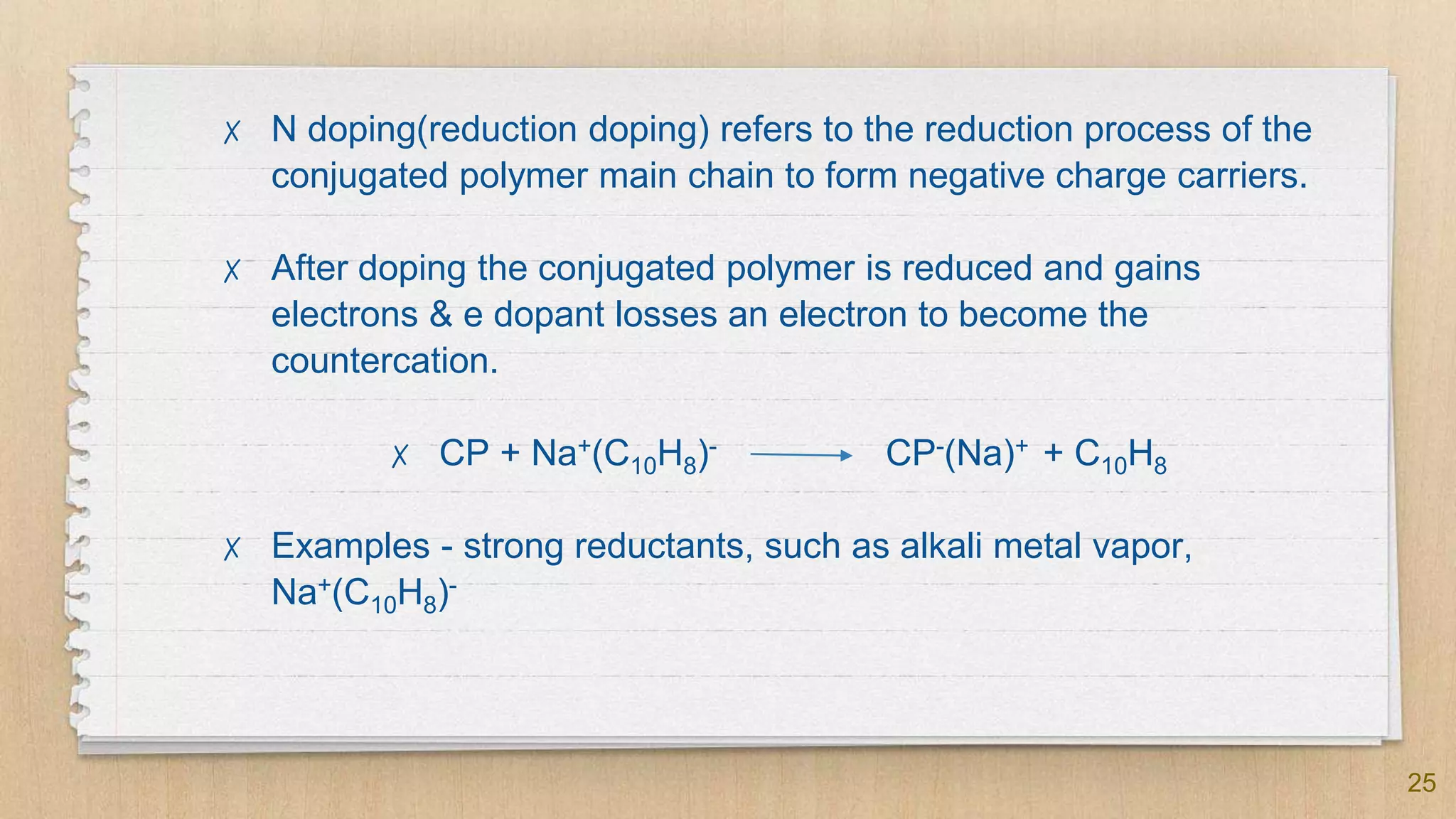 25
✗ N doping(reduction doping) refers to the reduction process of the
conjugated polymer main chain to form negative charge carriers.
✗ After doping the conjugated polymer is reduced and gains
electrons & e dopant losses an electron to become the
countercation.
✗ CP + Na+(C10H8)- CP-(Na)+ + C10H8
✗ Examples - strong reductants, such as alkali metal vapor,
Na+(C10H8)-
 