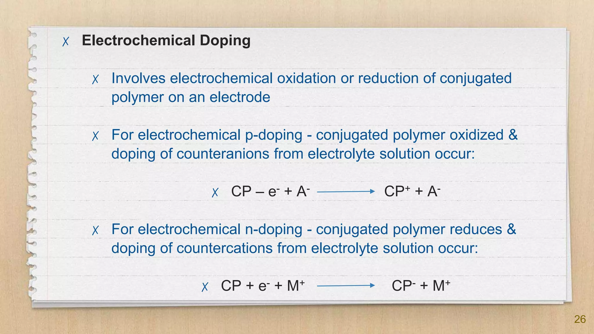 26
✗ Electrochemical Doping
✗ Involves electrochemical oxidation or reduction of conjugated
polymer on an electrode
✗ For electrochemical p-doping - conjugated polymer oxidized &
doping of counteranions from electrolyte solution occur:
✗ CP – e- + A- CP+ + A-
✗ For electrochemical n-doping - conjugated polymer reduces &
doping of countercations from electrolyte solution occur:
✗ CP + e- + M+ CP- + M+
 