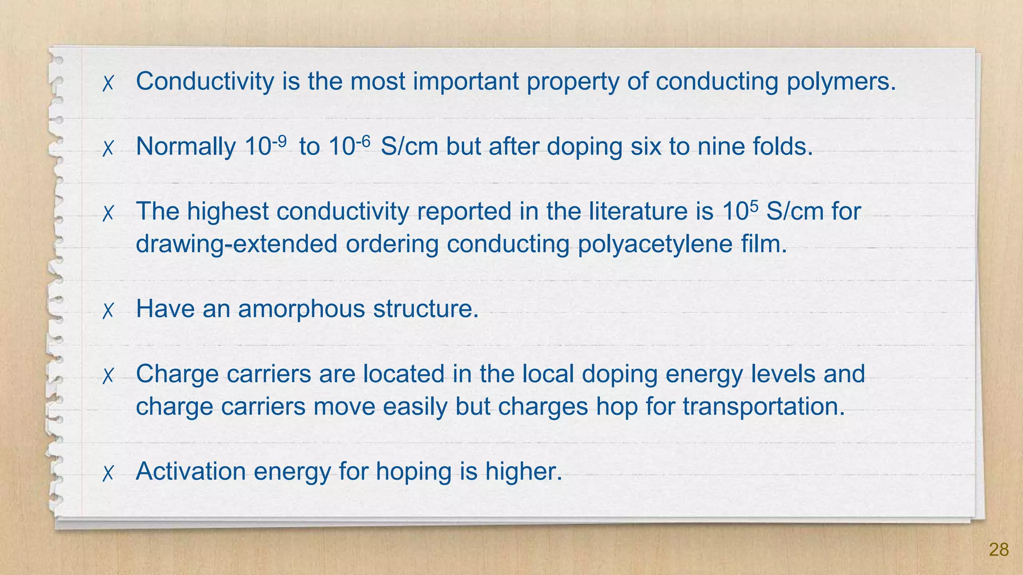 28
✗ Conductivity is the most important property of conducting polymers.
✗ Normally 10-9 to 10-6 S/cm but after doping six to nine folds.
✗ The highest conductivity reported in the literature is 105 S/cm for
drawing-extended ordering conducting polyacetylene film.
✗ Have an amorphous structure.
✗ Charge carriers are located in the local doping energy levels and
charge carriers move easily but charges hop for transportation.
✗ Activation energy for hoping is higher.
 