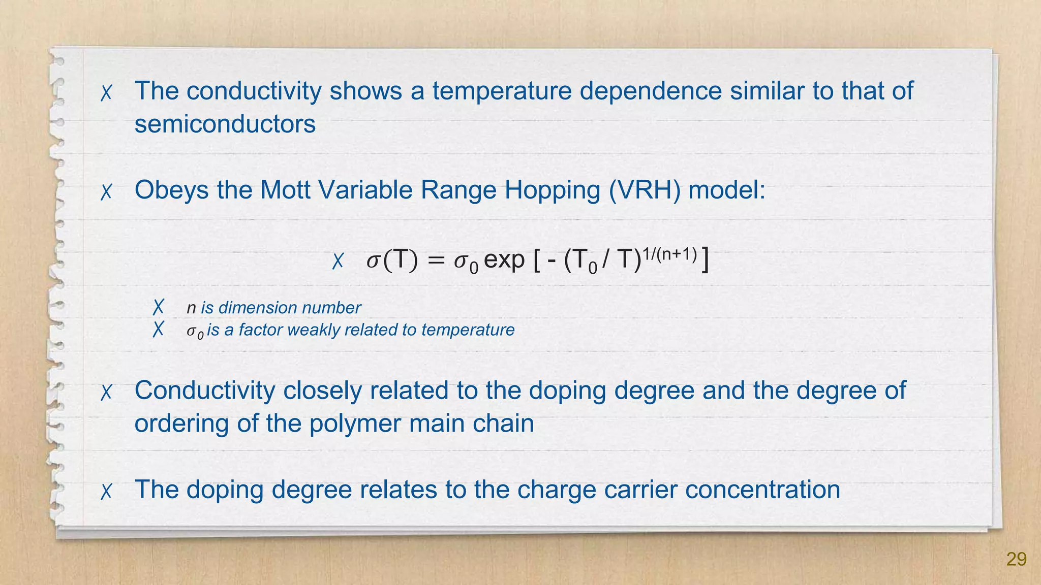 29
✗ The conductivity shows a temperature dependence similar to that of
semiconductors
✗ Obeys the Mott Variable Range Hopping (VRH) model:
✗ 𝜎(T) = 𝜎0 exp [ - (T0 / T)1/(n+1) ]
✗ n is dimension number
✗ 𝜎0 is a factor weakly related to temperature
✗ Conductivity closely related to the doping degree and the degree of
ordering of the polymer main chain
✗ The doping degree relates to the charge carrier concentration
 