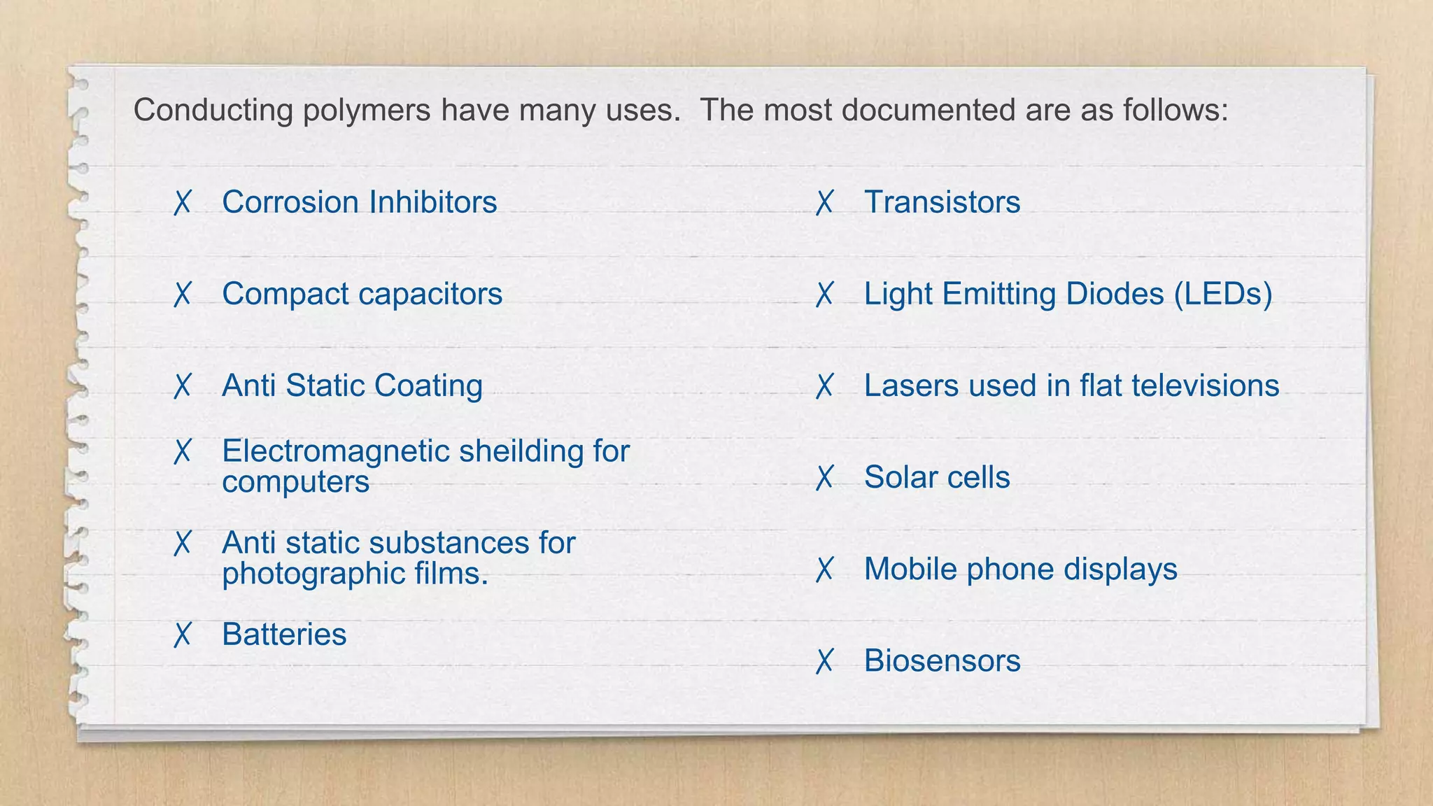 Conducting polymers have many uses. The most documented are as follows:
✗ Corrosion Inhibitors
✗ Compact capacitors
✗ Anti Static Coating
✗ Electromagnetic sheilding for
computers
✗ Anti static substances for
photographic films.
✗ Batteries
✗ Transistors
✗ Light Emitting Diodes (LEDs)
✗ Lasers used in flat televisions
✗ Solar cells
✗ Mobile phone displays
✗ Biosensors
 