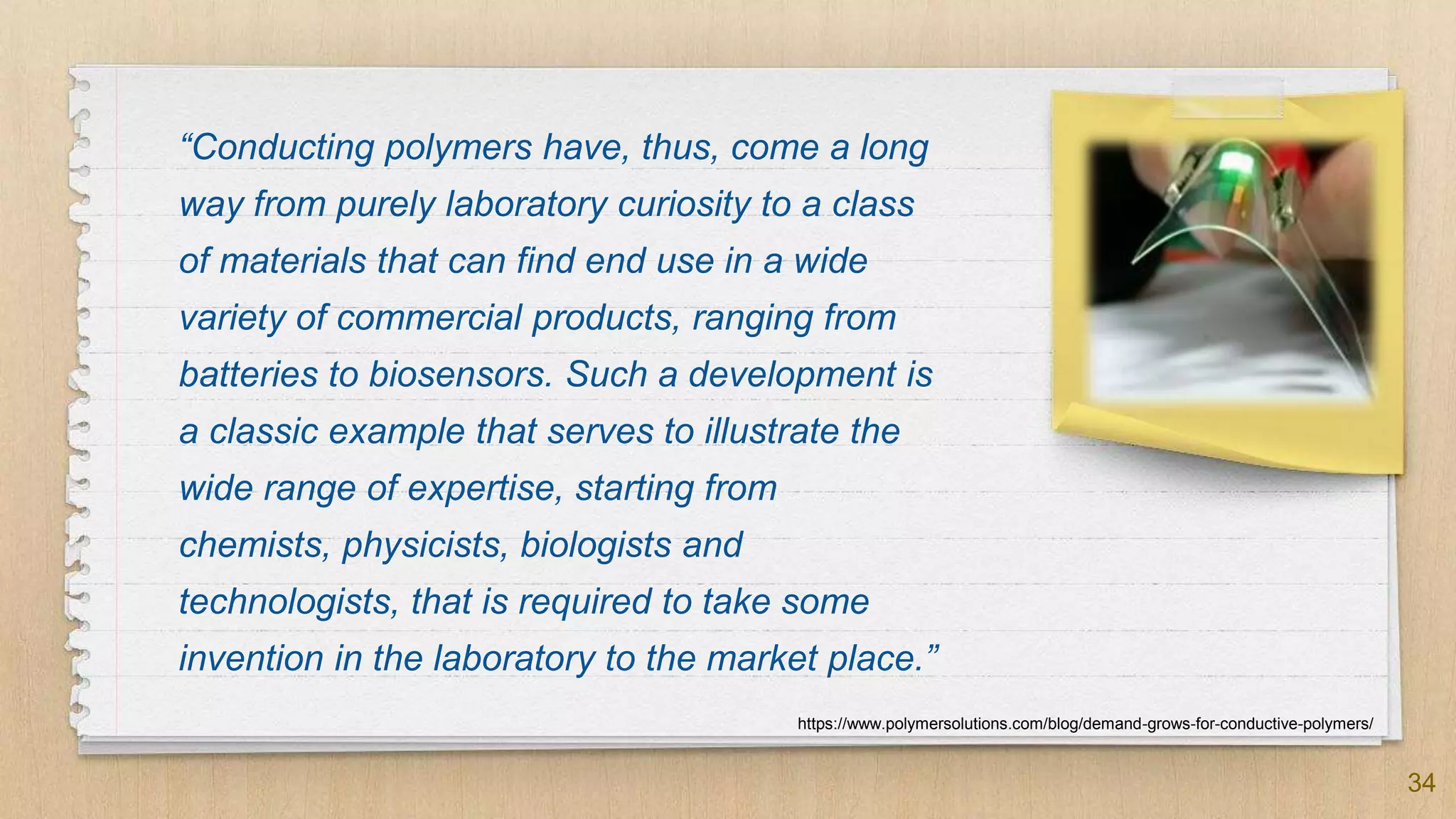 “Conducting polymers have, thus, come a long
way from purely laboratory curiosity to a class
of materials that can find end use in a wide
variety of commercial products, ranging from
batteries to biosensors. Such a development is
a classic example that serves to illustrate the
wide range of expertise, starting from
chemists, physicists, biologists and
technologists, that is required to take some
invention in the laboratory to the market place.”
34
https://www.polymersolutions.com/blog/demand-grows-for-conductive-polymers/
 