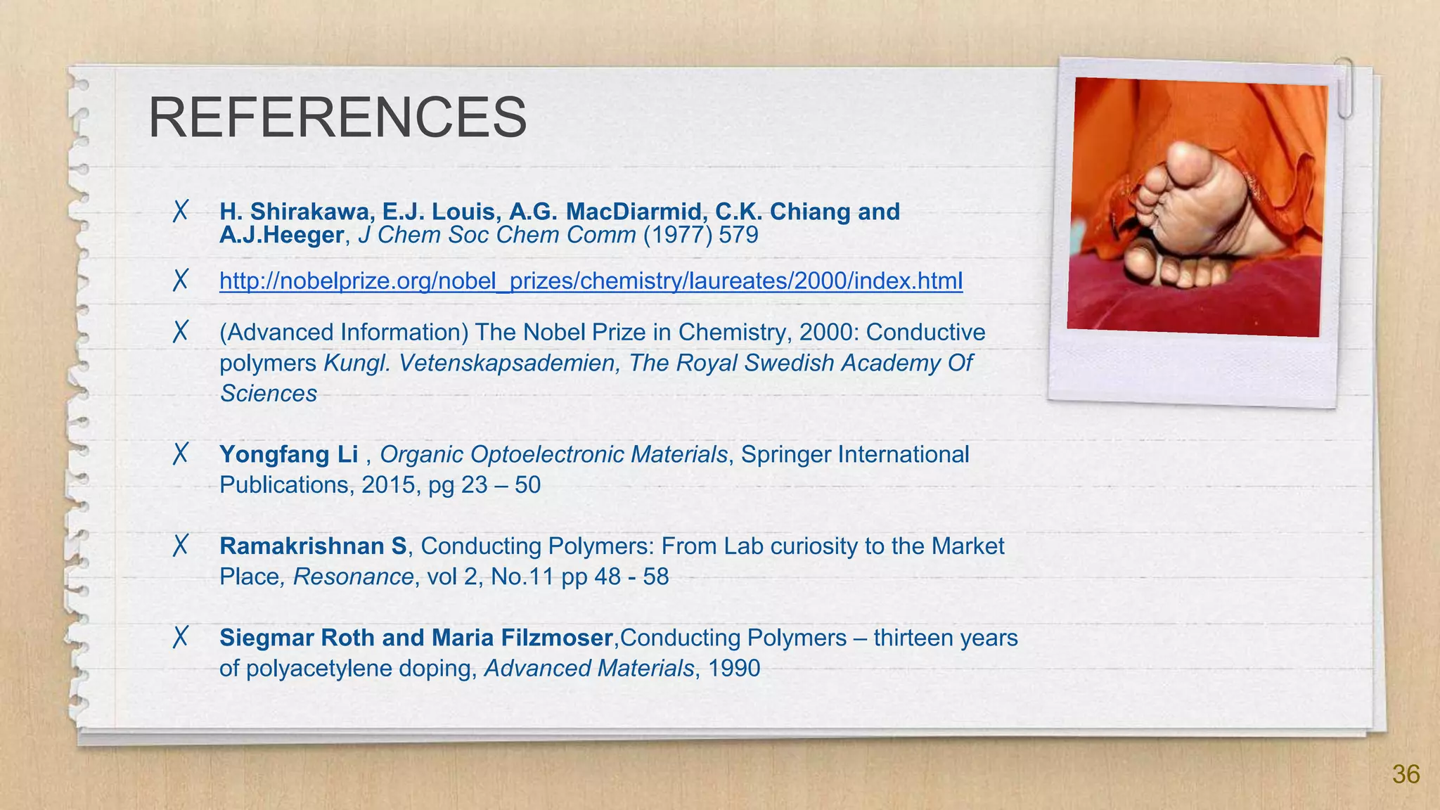 REFERENCES
✗ H. Shirakawa, E.J. Louis, A.G. MacDiarmid, C.K. Chiang and
A.J.Heeger, J Chem Soc Chem Comm (1977) 579
✗ http://nobelprize.org/nobel_prizes/chemistry/laureates/2000/index.html
✗ (Advanced Information) The Nobel Prize in Chemistry, 2000: Conductive
polymers Kungl. Vetenskapsademien, The Royal Swedish Academy Of
Sciences
✗ Yongfang Li , Organic Optoelectronic Materials, Springer International
Publications, 2015, pg 23 – 50
✗ Ramakrishnan S, Conducting Polymers: From Lab curiosity to the Market
Place, Resonance, vol 2, No.11 pp 48 - 58
✗ Siegmar Roth and Maria Filzmoser,Conducting Polymers – thirteen years
of polyacetylene doping, Advanced Materials, 1990
36
 