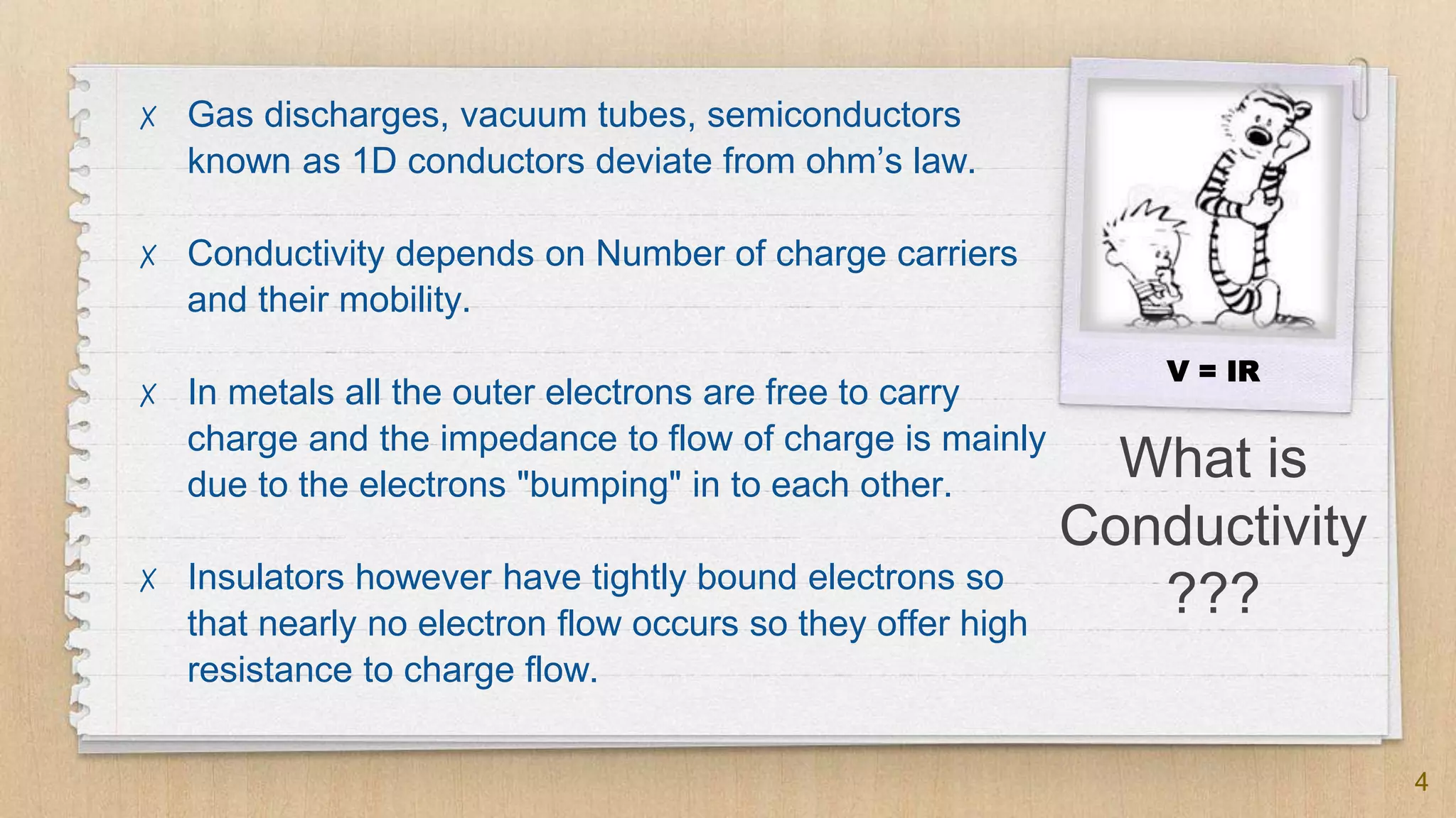 What is
Conductivity
???
✗ Gas discharges, vacuum tubes, semiconductors
known as 1D conductors deviate from ohm’s law.
✗ Conductivity depends on Number of charge carriers
and their mobility.
✗ In metals all the outer electrons are free to carry
charge and the impedance to flow of charge is mainly
due to the electrons "bumping" in to each other.
✗ Insulators however have tightly bound electrons so
that nearly no electron flow occurs so they offer high
resistance to charge flow.
4
V = IR
 