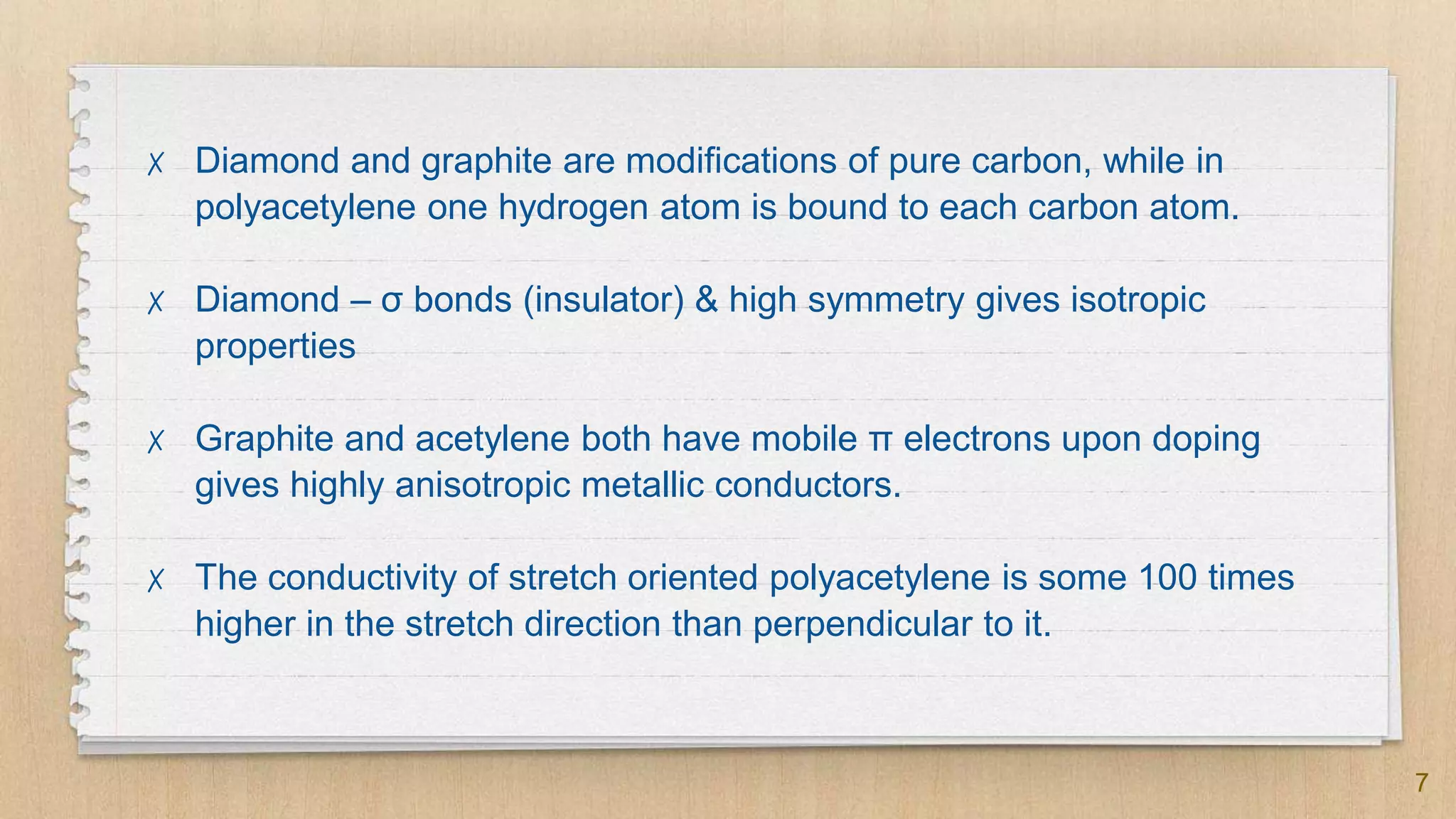 7
✗ Diamond and graphite are modifications of pure carbon, while in
polyacetylene one hydrogen atom is bound to each carbon atom.
✗ Diamond – σ bonds (insulator) & high symmetry gives isotropic
properties
✗ Graphite and acetylene both have mobile π electrons upon doping
gives highly anisotropic metallic conductors.
✗ The conductivity of stretch oriented polyacetylene is some 100 times
higher in the stretch direction than perpendicular to it.
 