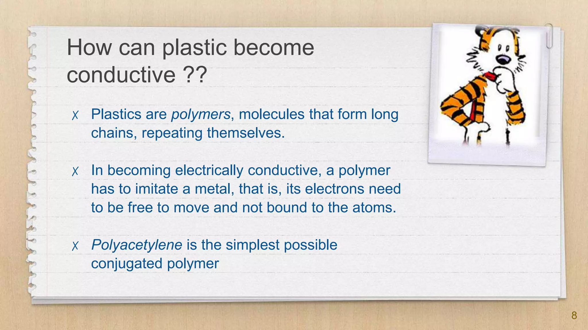 How can plastic become
conductive ??
✗ Plastics are polymers, molecules that form long
chains, repeating themselves.
✗ In becoming electrically conductive, a polymer
has to imitate a metal, that is, its electrons need
to be free to move and not bound to the atoms.
✗ Polyacetylene is the simplest possible
conjugated polymer
8
 