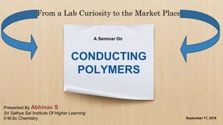CONDUCTING
POLYMERS
From a Lab Curiosity to the Market Place
A Seminar On
September 17, 2019
Presented By Abhinav S
Sri Sathya Sai Institute Of Higher Learning
II M.Sc Chemistry
 