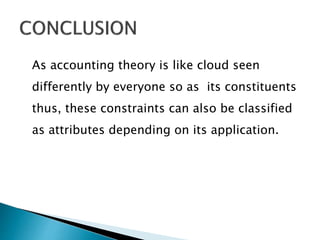As accounting theory is like cloud seen
differently by everyone so as its constituents
thus, these constraints can also be classified
as attributes depending on its application.
 