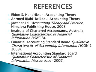  Eldon S. Hendriksen, Accounting Theory
 Ahrmed Riahi-Belkaoui Accounting Theory
 Jawahar Lal, Accounting Theory and Practice,
Himalaya Publishing House, 2008
 Institute of Chartered Accountants, Australia
Qualitative Characteristic of Financial
Information I (SAC 3).
 Financial Accounting Standard Board Qualitative
Characteristic of Accounting Information I (CON 2
2008).
 International Accounting Standard Board
Qualitative Characteristic of Financial
Information I (Issue paper 2009).
 