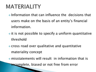  Information that can influence the decisions that
users make on the basis of an entity’s financial
information.
 it is not possible to specify a uniform quantitative
threshold
 cross road over qualitative and quantitative
materiality concept
 misstatements will result in information that is
incomplete, biased or not free from error
 
