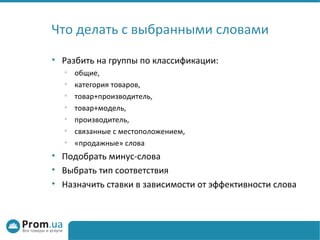 Что делать с выбранными словами

• Разбить на группы по классификации:
  •   общие,
  •   категория товаров,
  •   товар+производитель,
  •   товар+модель,
  •   производитель,
  •   связанные с местоположением,
  •   «продажные» слова
• Подобрать минус-слова
• Выбрать тип соответствия
• Назначить ставки в зависимости от эффективности слова
 