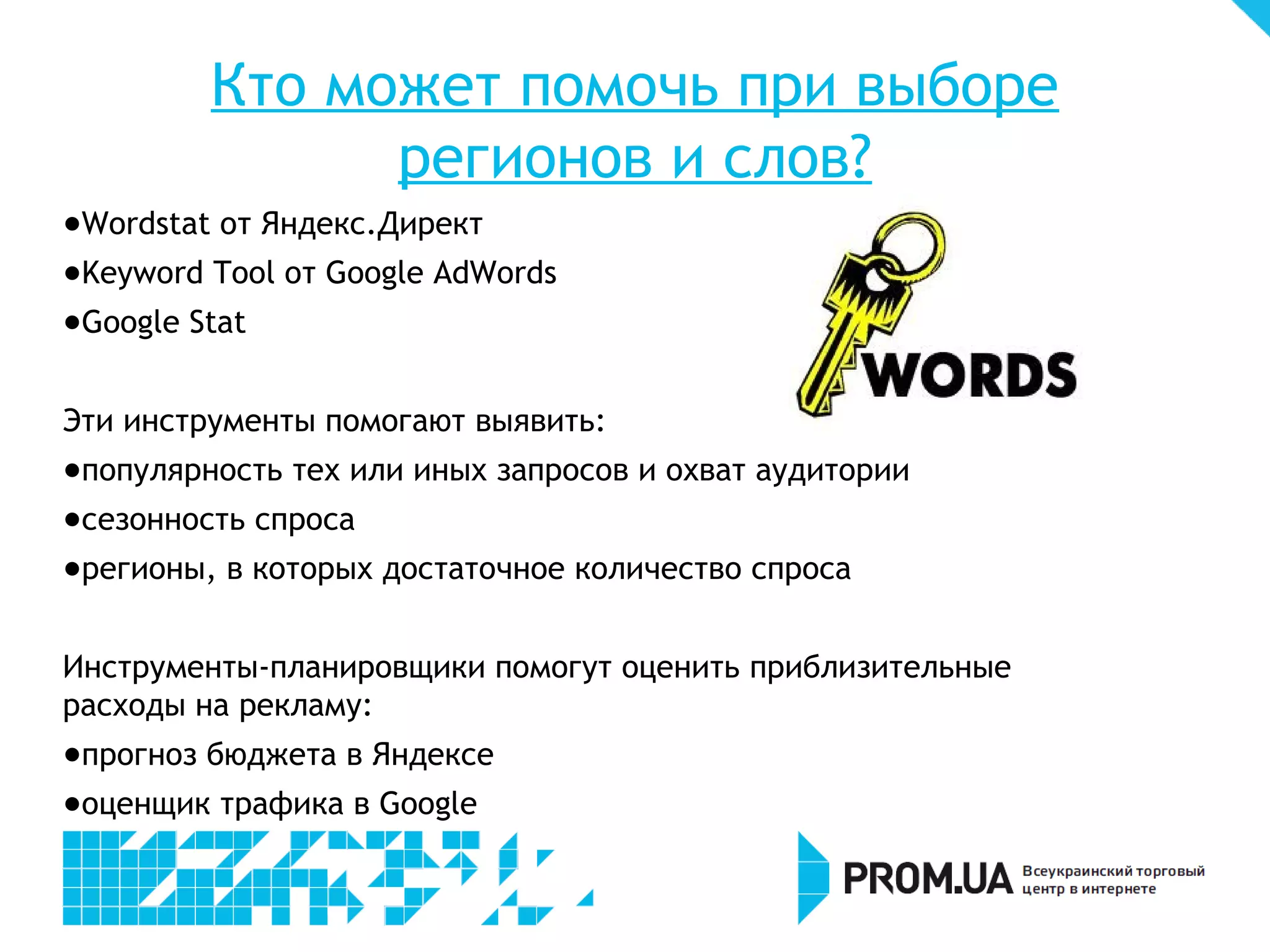 Кто может помочь при выборе
                регионов и слов?
- Wordstat от Яндекс.Директ
- Keyword Tool от Google AdWords
- Google Stat


Эти инструменты помогают выявить:
- популярность тех или иных запросов и охват аудитории
- сезонность спроса
- регионы, в которых достаточное количество спроса


Инструменты-планировщики помогут оценить приблизительные
расходы на рекламу:
- прогноз бюджета в Яндексе
- оценщик трафика в Google
 