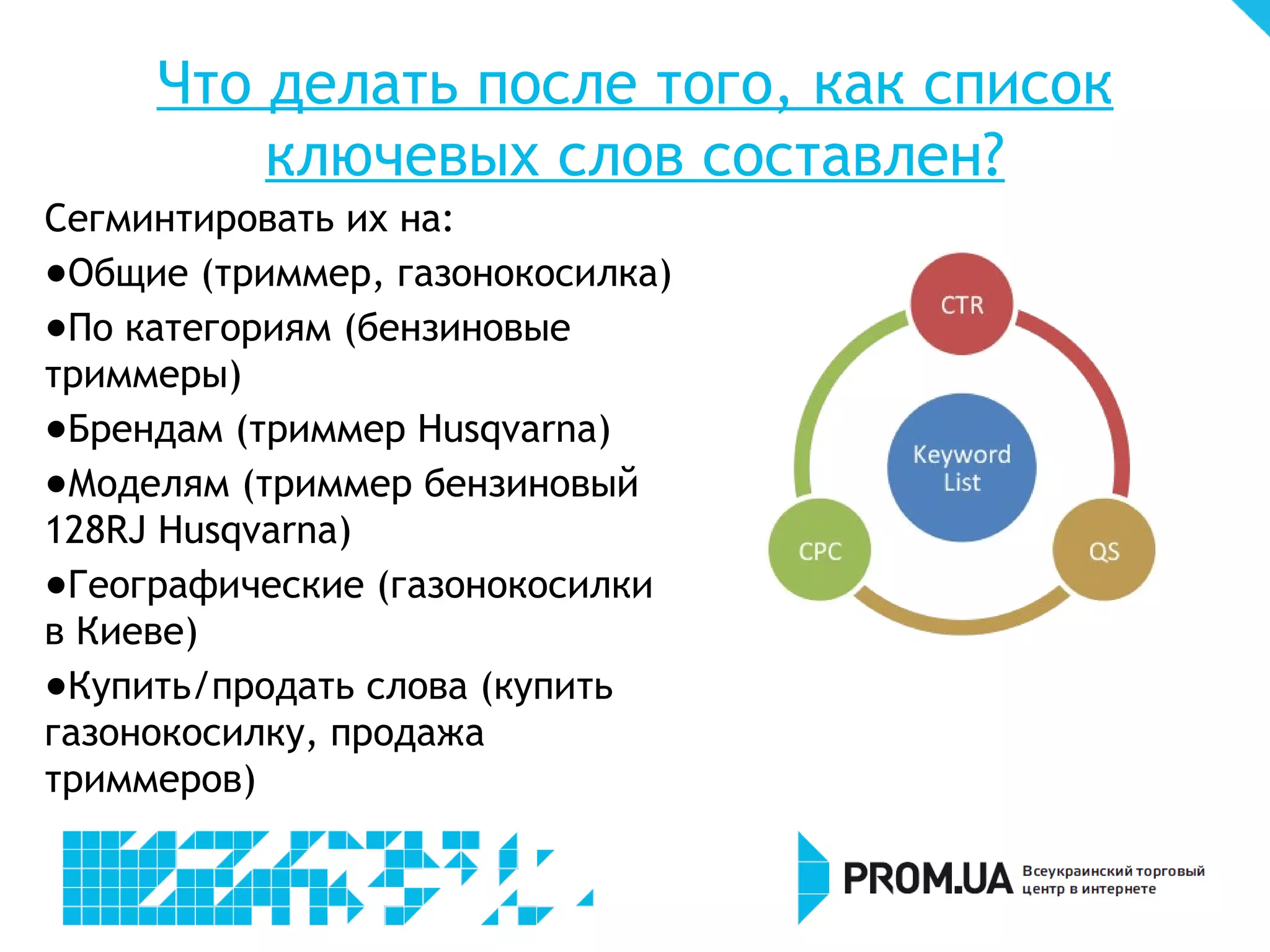 Что делать после того, как список
         ключевых слов составлен?
Сегментировать их на:
- Общие (триммер, газонокосилка)
- По категориям (бензиновые
триммеры)
- Брендам (триммер Husqvarna)
- Моделям (триммер бензиновый
128RJ Husqvarna)
- Географические (газонокосилки
в Киеве)
- Купить/продать слова (купить
газонокосилку, продажа
триммеров)
 