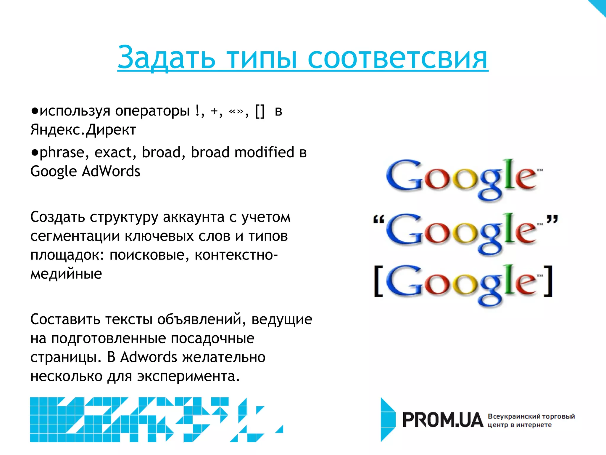 Задать типы соответсвия
- используя операторы !, +, «», [] в
Яндекс.Директ
- phrase, exact, broad, broad modified в
Google AdWords


Создать структуру аккаунта с учетом
сегментации ключевых слов и типов
площадок: поисковые, контекстно-
медийные


Составить тексты объявлений, ведущие
на подготовленные посадочные
страницы. В Adwords желательно
несколько для эксперимента.
 