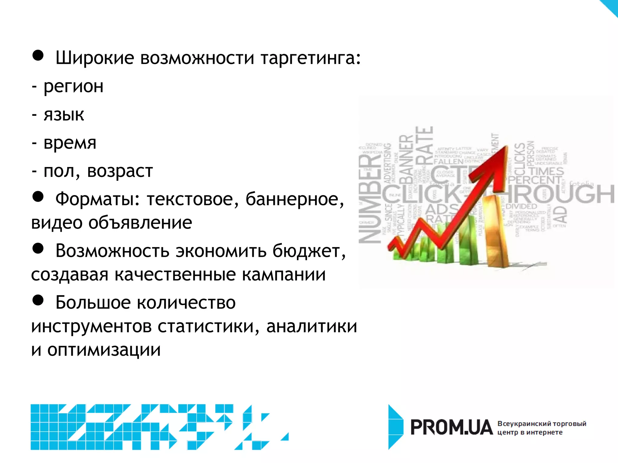 
  Широкие возможности таргетинга:
- регион
- язык
- время
- пол, возраст

  Форматы: текстовое, баннерное,
видео объявление

  Возможность экономить бюджет,
создавая качественные кампании

  Большое количество инструментов
статистики, аналитики и
оптимизации
 