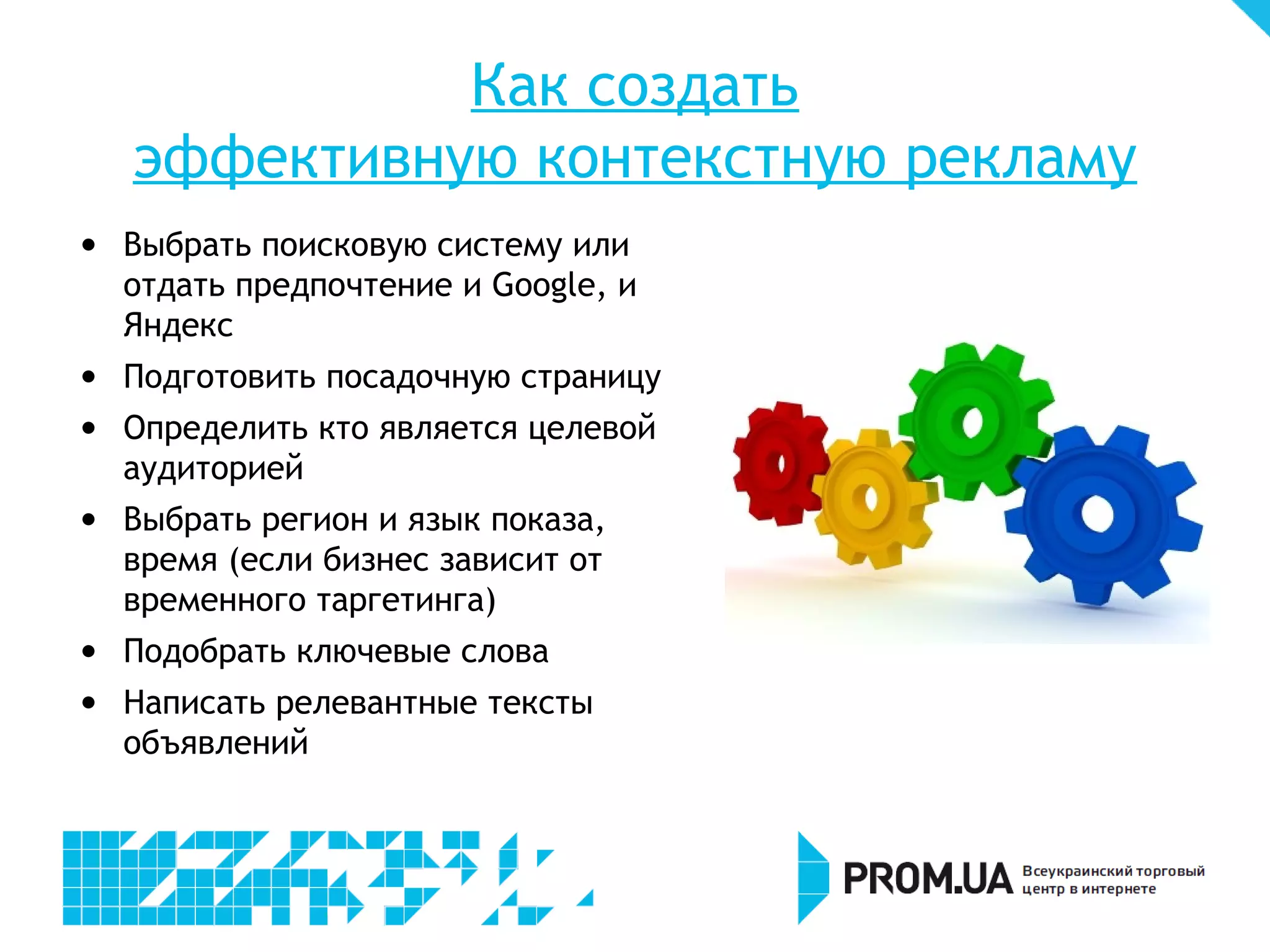 Как создать
    эффективную контекстную рекламу

    Выбрать поисковую систему или
    отдать предпочтение и Google, и
    Яндекс

    Подготовить посадочную страницу

    Определить кто является целевой
    аудиторией

    Выбрать регион и язык показа,
    время (если бизнес зависит от
    временного таргетинга)

    Подобрать ключевые слова

    Написать релевантные тексты
    объявлений
 