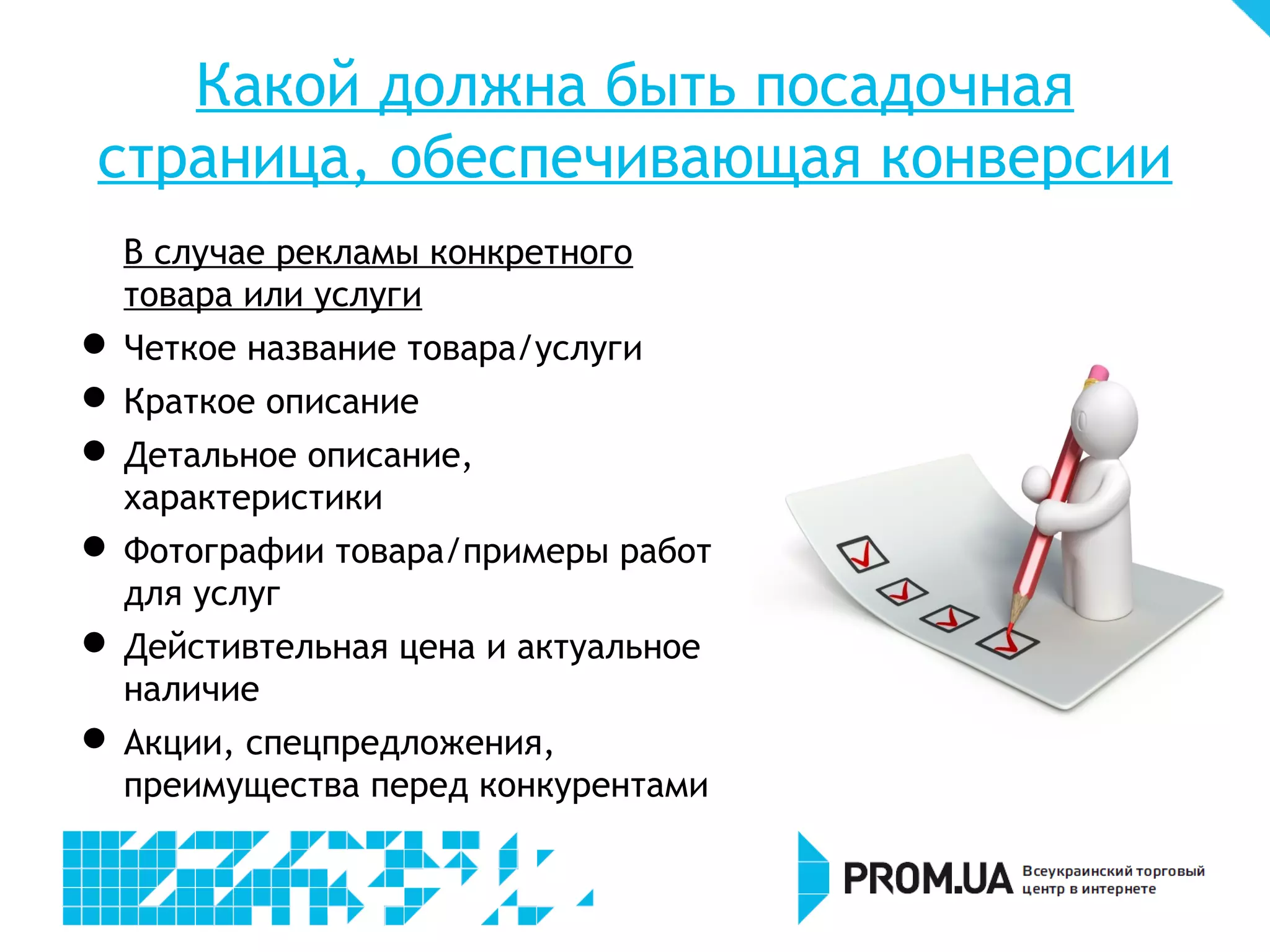 Какой должна быть посадочная
 страница, обеспечивающая конверсии
    В случае рекламы конкретного
    товара или услуги

    Четкое название товара/услуги

    Краткое описание

     Детальное описание,
    характеристики

     Фотографии товара/примеры
    работ для услуг

     Действительная цена и актуальное
    наличие

     Акции, спецпредложения,
    преимущества перед конкурентами
 