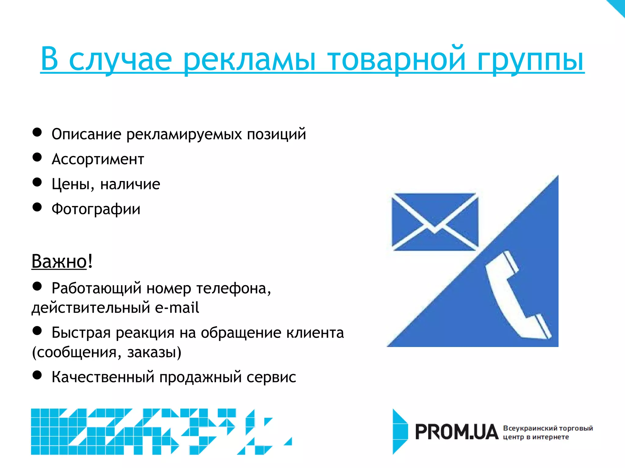 В случае рекламы товарной группы

    Описание рекламируемых позиций

    Ассортимент

    Цены, наличие

    Фотографии


Важно!

 Работающий номер телефона,
действительный e-mail

  Быстрая реакция на обращение клиента
(сообщения, заказы)

    Качественный продажный сервис
 