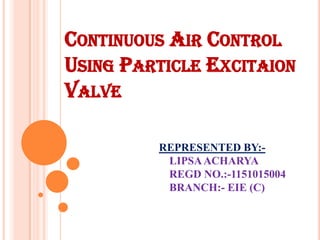 CONTINUOUS AIR CONTROL
USING PARTICLE EXCITAION
VALVE
REPRESENTED BY:-
LIPSAACHARYA
REGD NO.:-1151015004
BRANCH:- EIE (C)
 