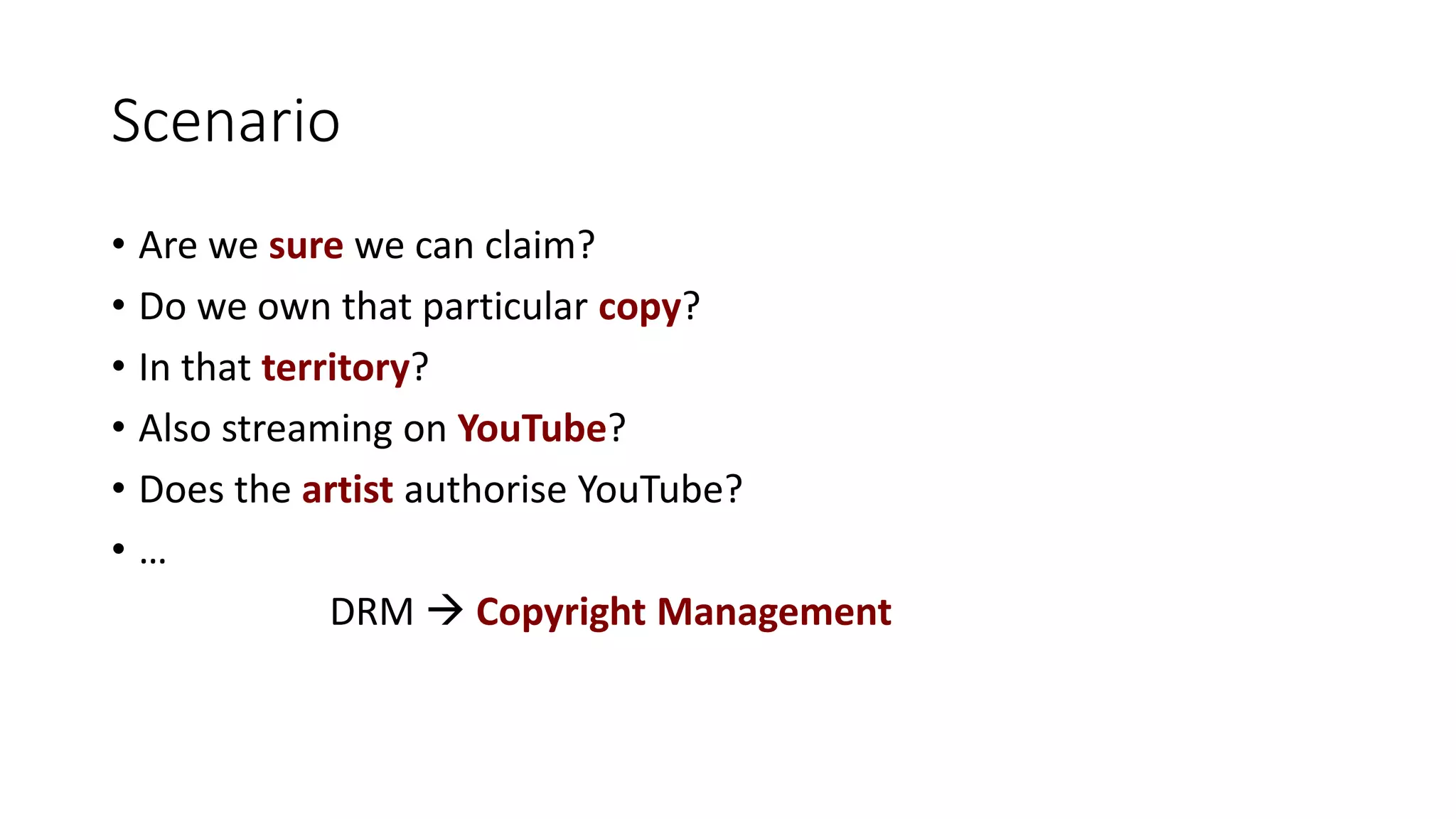Scenario
• Are we sure we can claim?
• Do we own that particular copy?
• In that territory?
• Also streaming on YouTube?
• Does the artist authorise YouTube?
• …
DRM  Copyright Management
 