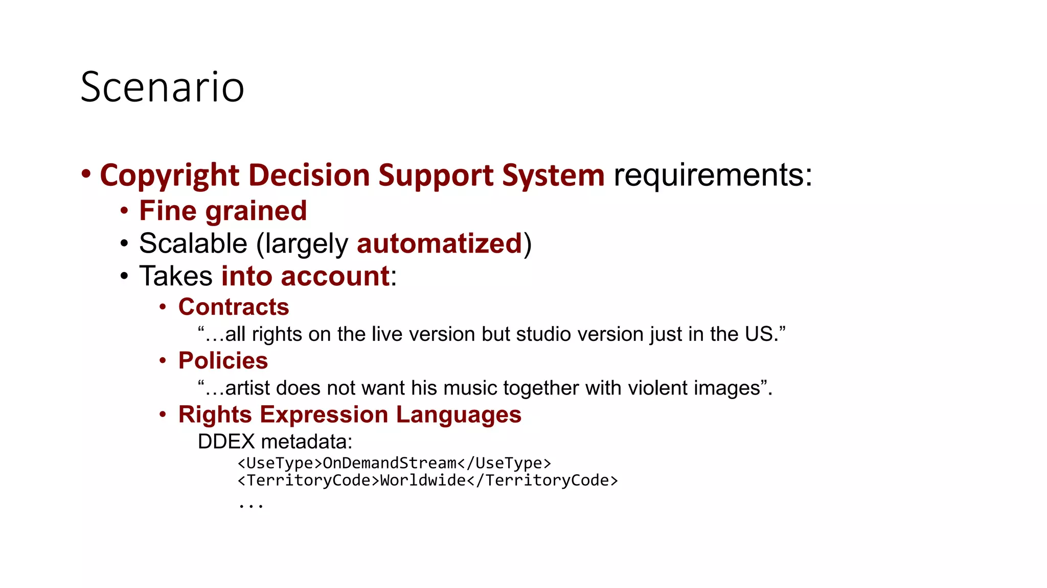 Scenario
• Copyright Decision Support System requirements:
• Fine grained
• Scalable (largely automatized)
• Takes into account:
• Contracts
“…all rights on the live version but studio version just in the US.”
• Policies
“…artist does not want his music together with violent images”.
• Rights Expression Languages
DDEX metadata:
<UseType>OnDemandStream</UseType>
<TerritoryCode>Worldwide</TerritoryCode>
...
 