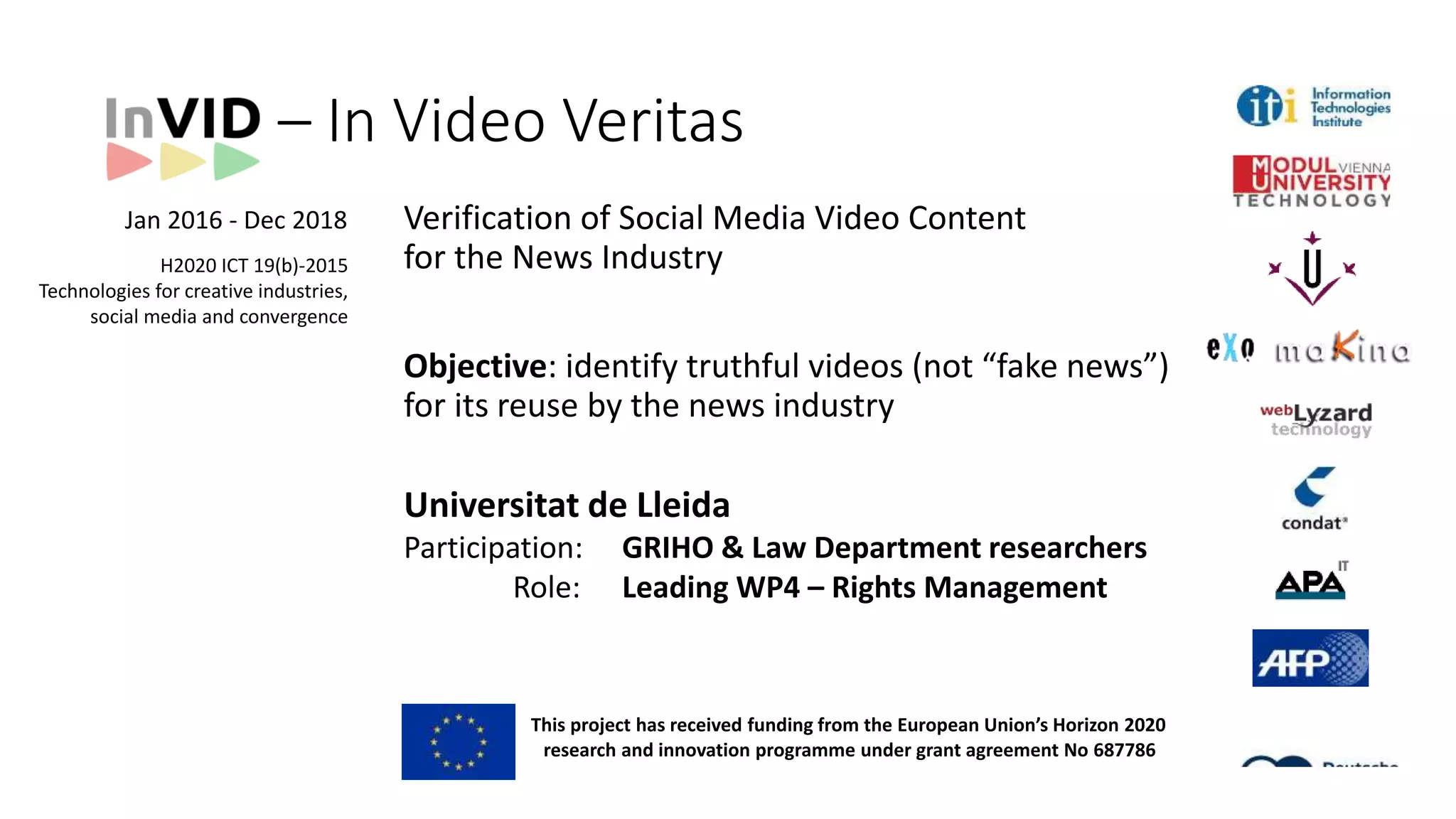 Verification of Social Media Video Content
for the News Industry
Objective: identify truthful videos (not “fake news”)
for its reuse by the news industry
Universitat de Lleida
Participation: GRIHO & Law Department researchers
Role: Leading WP4 – Rights Management
H2020 ICT 19(b)-2015
Technologies for creative industries,
social media and convergence
InVID
• MediaMixer: video fragmentation, media fragment applications & industry outreach
Significant Infrastructure
Through its involvement in the aforementioned projects, the team has built an infrastructure of considerable
computational capacity (150+ cores, 900+GB RAM, 70+ TB storage) and developed a sophisticated
distributed architecture for data collection and indexing, as well as a variety of cutting edge data mining and
retrieval, video fragmentation and annotation, and machine learning algorithms. The team is therefore in
excellent position to support a wide range of data collection, mining, analysis and indexing needs within
InVID.
2 Modul Technology GmbH (MOD)
Organisation Profile
MODUL Technology GmbH is the non-profit technology and innovation company of MODUL University
Vienna, a private Austrian university founded in 2007. MODUL University Vienna is funded by the Austrian
Chamber of Commerce and its goal is to educate the next generation of business leaders in the domains of
new media, tourism, governance, sustainability and international management. The Technology GmbH
enables both university faculty (as technology experts) and hired researchers/developers to work on near-to-
market R&D with a close collaboration with the University itself (including sharing of MODUL University
IP) and support of existing and future University spin-offs (by agreements to license IP with
commercialisation potential to for-profit companies). Technology experts will contribute via the company to
TV InSight from the Department of New Media Technology, which conducts cross-disciplinary research on
knowledge acquisition, semantic Web annotation, human-computer interaction, data analytics, natural
language processing and multimedia description and linking.
MODUL Technology GmbH is 100% owned by MODUL University Vienna and shares IP from and to the
University. University faculty can participate in innovation projects through the company and high value IP
could be licensed to a new for-profit spin-off.
Role in the project
This proposal version was submitted by Vasileios Mezaris on 14/04/2015 16:45:55 CET . Issued by the Participant Portal Submission Service.
support the extraction of marketing information, and aid decision makers in optimizing their branding and
marketing strategies. (Swiss KTI | CHF 480,000 | 2013-2015 | www.htwchur.ch/comet)
Significant Infrastructure
webLyzard operates a modular, layered and highly scalable infrastructure that has proven its accuracy and
reliability over many years. The system architecture includes a portfolio of backend services including content
acquisition, document enrichment and annotation, filtering, service orchestration, load balancing, etc. Frontend
services include rendering and portlet synchronisation, data export in multiple formats, search and
crowdsourcing Application Programming Interfaces (APIs), visualization modules based on SVG and the D3.js.
These services operate in a virtualized Linux Ubuntu environment on top of Intel Xeon-based industry standard
servers, which is straightforward to scale up or migrate to different host environments. The system architecture
supports but does not require cloud-based solutions.
6 Condat AG (Condat)
Organisation Profile
The Condat AG is a medium sized company located in the centre of Berlin developing innovative solutions
for leading European companies of the Media/TV sector. Condat is one of the main German providers for
program planning, newsroom support, video on demand and media asset management for major public and
private TV-broadcasters (e.g. RBB, ARD, MDR, WDR, NDR, n-tv, arte, Deutsche Welle, ZDF). Condat has
participated (co-ordinating or member) in 8 EU-Projects from FP3 to FP7 as partner and coordinator. In
addition, Condat provides for TV broadcasters video on-demand via internet, integration of feedback and
content from social networks, advanced retrieval, and user profile evaluation. We apply semantic search
engines to retrieve and analyze large, heterogeneous data sources distributed over the network. Condat
covers the entire Plan – Build – Run cycle and offers scalable cloud based solutions. The development of
server and client side applications uses J2EE, Web- and Open Source – technology. Project and quality
management is certified according DIN EN ISO 9001:2000.
8 Agence France-Presse (AFP)
Organisation Profile
Agence France-Presse (AFP) is a global news agency, delivering fast, accurate, in-depth coverage of the
events shaping our world from wars and conflicts to politics, sports, entertainment and the latest
breakthroughs in health, science and technology. With 2,900 staff and stringers of 80 nationalities, spread
across 165 countries, AFP covers the world 24 hours a day in six languages, delivering the news in video,
text, pictures, multimedia and graphics. AFP produces roughly 5.000 text dispatches, 2.000 photos, 80
• Denis Teyssoum, “GLOCAL: Pro-am collaboration in the news production”, Proc. Workshop on
RecognisingandTrackingEvents ontheWeb and in RealLife, 6thHellenic Conference on Artificial
Intelligence(SETN2010),Athens,Greece.
RelevantProjects
• Glocal–FP7projectonorganizingmediabyeventswithlocalandaglobaldimensions.Content-based
imageretrievaltechniques wereusedamongothers duringtheproject tocluster picturesrelatedtothe
sameevent.
9 DeutscheWelle(DW)
This project has received funding from the European Union’s Horizon 2020
research and innovation programme under grant agreement No 687786
– In Video Veritas
Jan 2016 - Dec 2018
 
