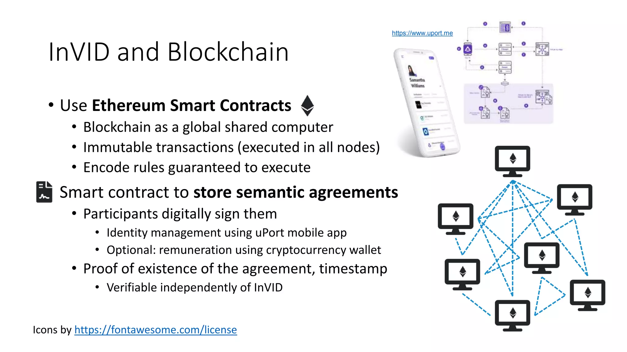 InVID and Blockchain
• Use Ethereum Smart Contracts
• Blockchain as a global shared computer
• Immutable transactions (executed in all nodes)
• Encode rules guaranteed to execute
• Smart contract to store semantic agreements
• Participants digitally sign them
• Identity management using uPort mobile app
• Optional: remuneration using cryptocurrency wallet
• Proof of existence of the agreement, timestamp
• Verifiable independently of InVID
https://www.uport.me
Icons by https://fontawesome.com/license
 