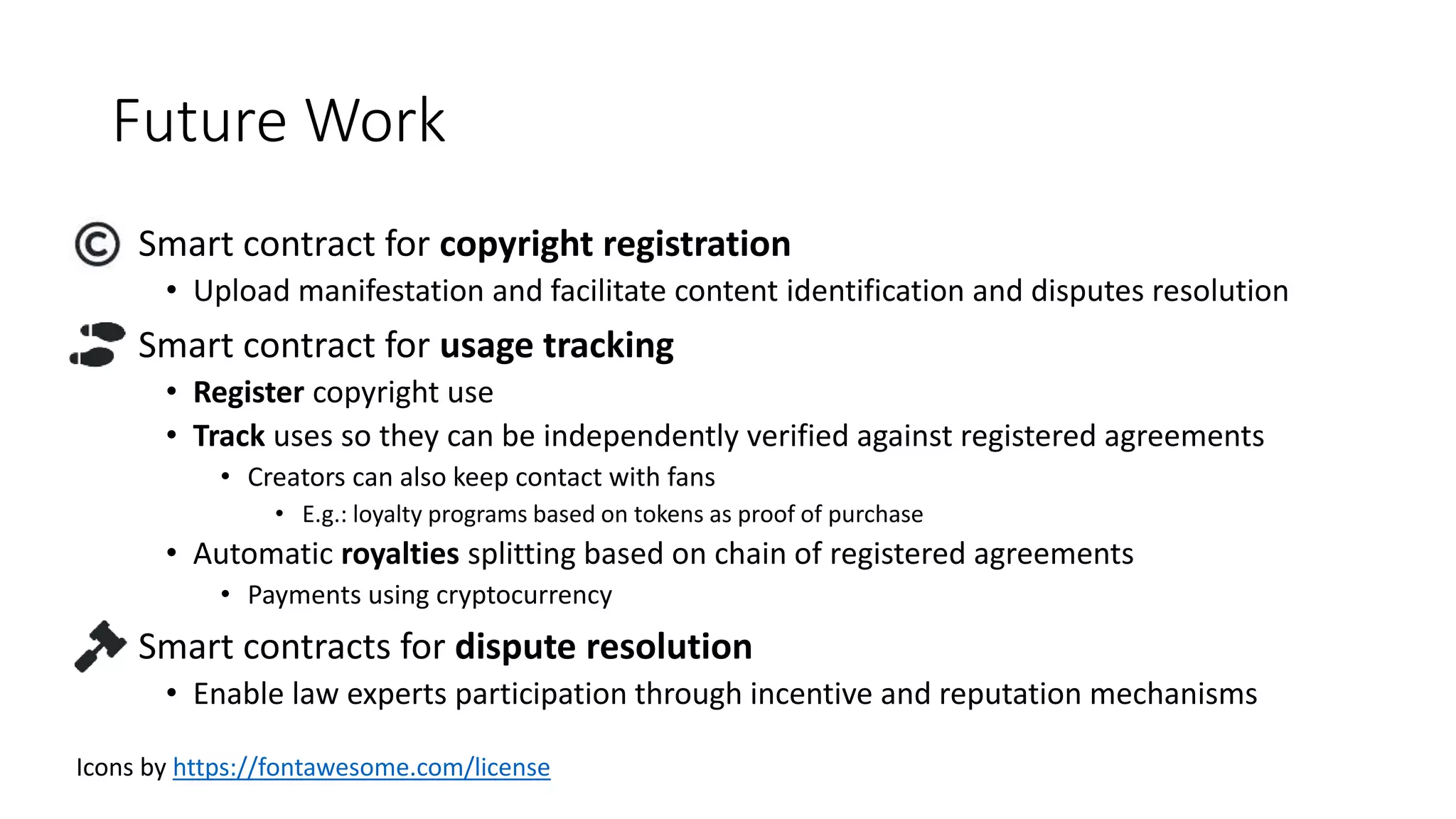 Future Work
• Smart contract for copyright registration
• Upload manifestation and facilitate content identification and disputes resolution
• Smart contract for usage tracking
• Register copyright use
• Track uses so they can be independently verified against registered agreements
• Creators can also keep contact with fans
• E.g.: loyalty programs based on tokens as proof of purchase
• Automatic royalties splitting based on chain of registered agreements
• Payments using cryptocurrency
• Smart contracts for dispute resolution
• Enable law experts participation through incentive and reputation mechanisms
Icons by https://fontawesome.com/license
 