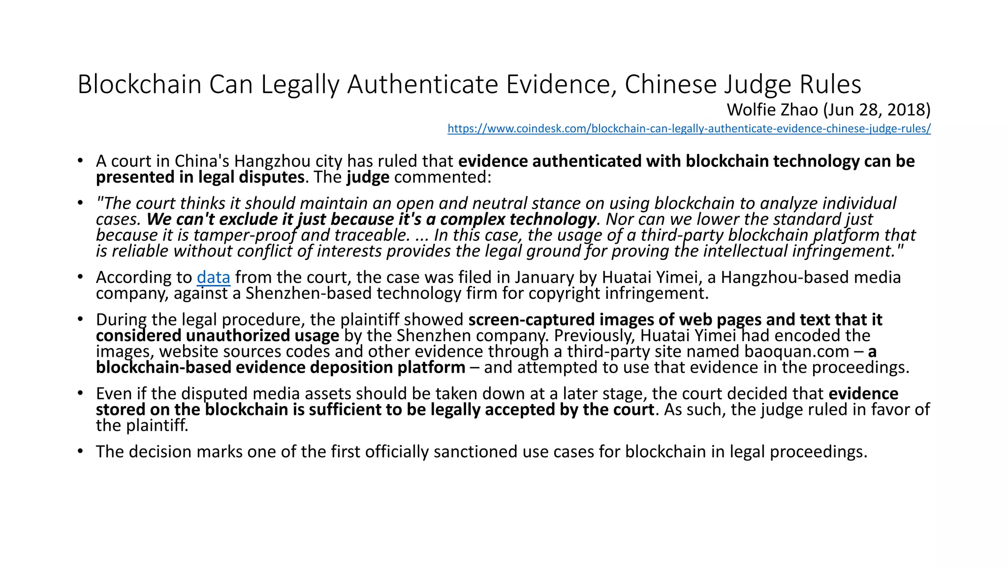 Blockchain Can Legally Authenticate Evidence, Chinese Judge Rules
• A court in China's Hangzhou city has ruled that evidence authenticated with blockchain technology can be
presented in legal disputes. The judge commented:
• "The court thinks it should maintain an open and neutral stance on using blockchain to analyze individual
cases. We can't exclude it just because it's a complex technology. Nor can we lower the standard just
because it is tamper-proof and traceable. ... In this case, the usage of a third-party blockchain platform that
is reliable without conflict of interests provides the legal ground for proving the intellectual infringement."
• According to data from the court, the case was filed in January by Huatai Yimei, a Hangzhou-based media
company, against a Shenzhen-based technology firm for copyright infringement.
• During the legal procedure, the plaintiff showed screen-captured images of web pages and text that it
considered unauthorized usage by the Shenzhen company. Previously, Huatai Yimei had encoded the
images, website sources codes and other evidence through a third-party site named baoquan.com – a
blockchain-based evidence deposition platform – and attempted to use that evidence in the proceedings.
• Even if the disputed media assets should be taken down at a later stage, the court decided that evidence
stored on the blockchain is sufficient to be legally accepted by the court. As such, the judge ruled in favor of
the plaintiff.
• The decision marks one of the first officially sanctioned use cases for blockchain in legal proceedings.
Wolfie Zhao (Jun 28, 2018)
https://www.coindesk.com/blockchain-can-legally-authenticate-evidence-chinese-judge-rules/
 