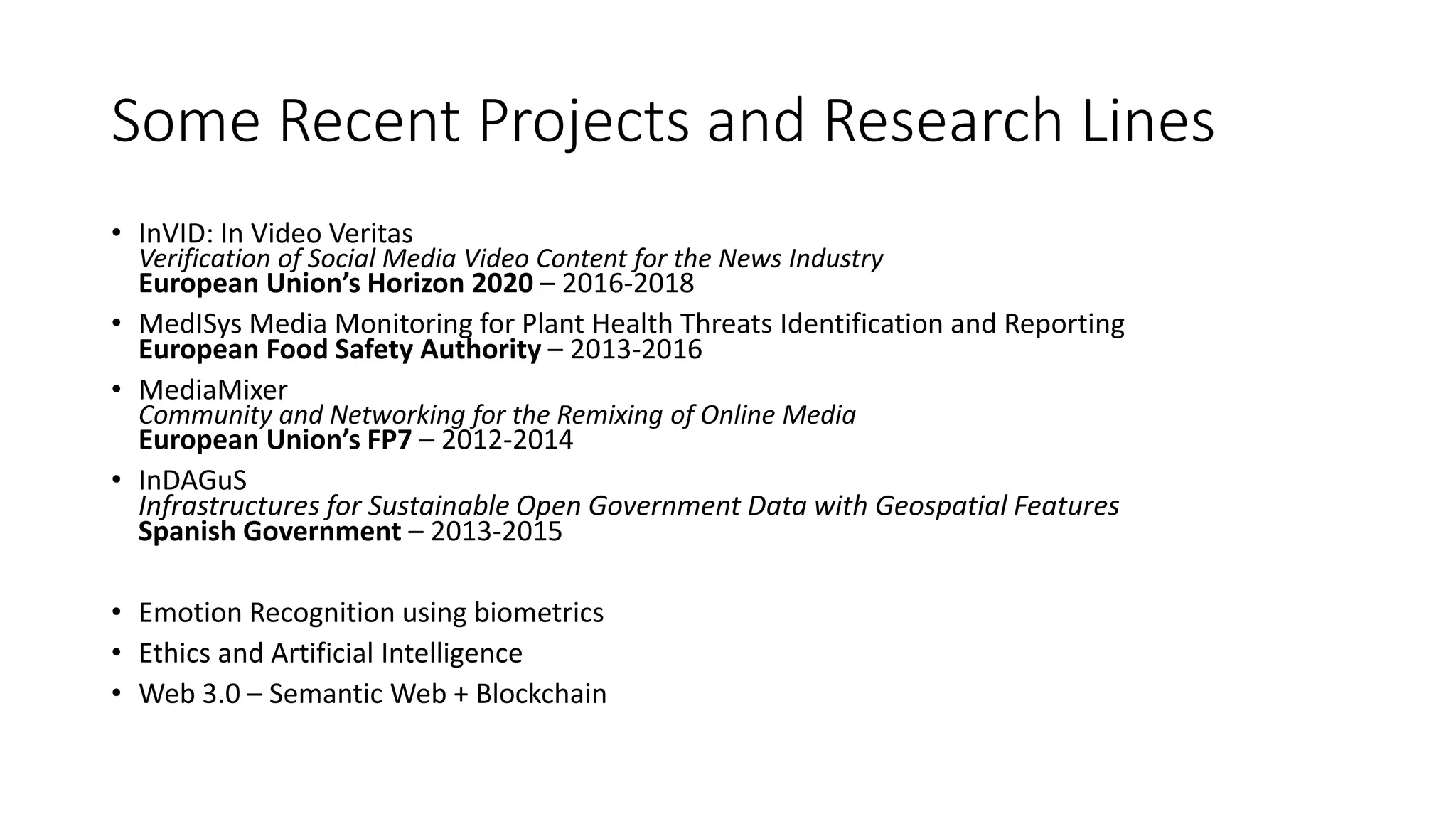 Some Recent Projects and Research Lines
• InVID: In Video Veritas
Verification of Social Media Video Content for the News Industry
European Union’s Horizon 2020 – 2016-2018
• MedISys Media Monitoring for Plant Health Threats Identification and Reporting
European Food Safety Authority – 2013-2016
• MediaMixer
Community and Networking for the Remixing of Online Media
European Union’s FP7 – 2012-2014
• InDAGuS
Infrastructures for Sustainable Open Government Data with Geospatial Features
Spanish Government – 2013-2015
• Emotion Recognition using biometrics
• Ethics and Artificial Intelligence
• Web 3.0 – Semantic Web + Blockchain
 