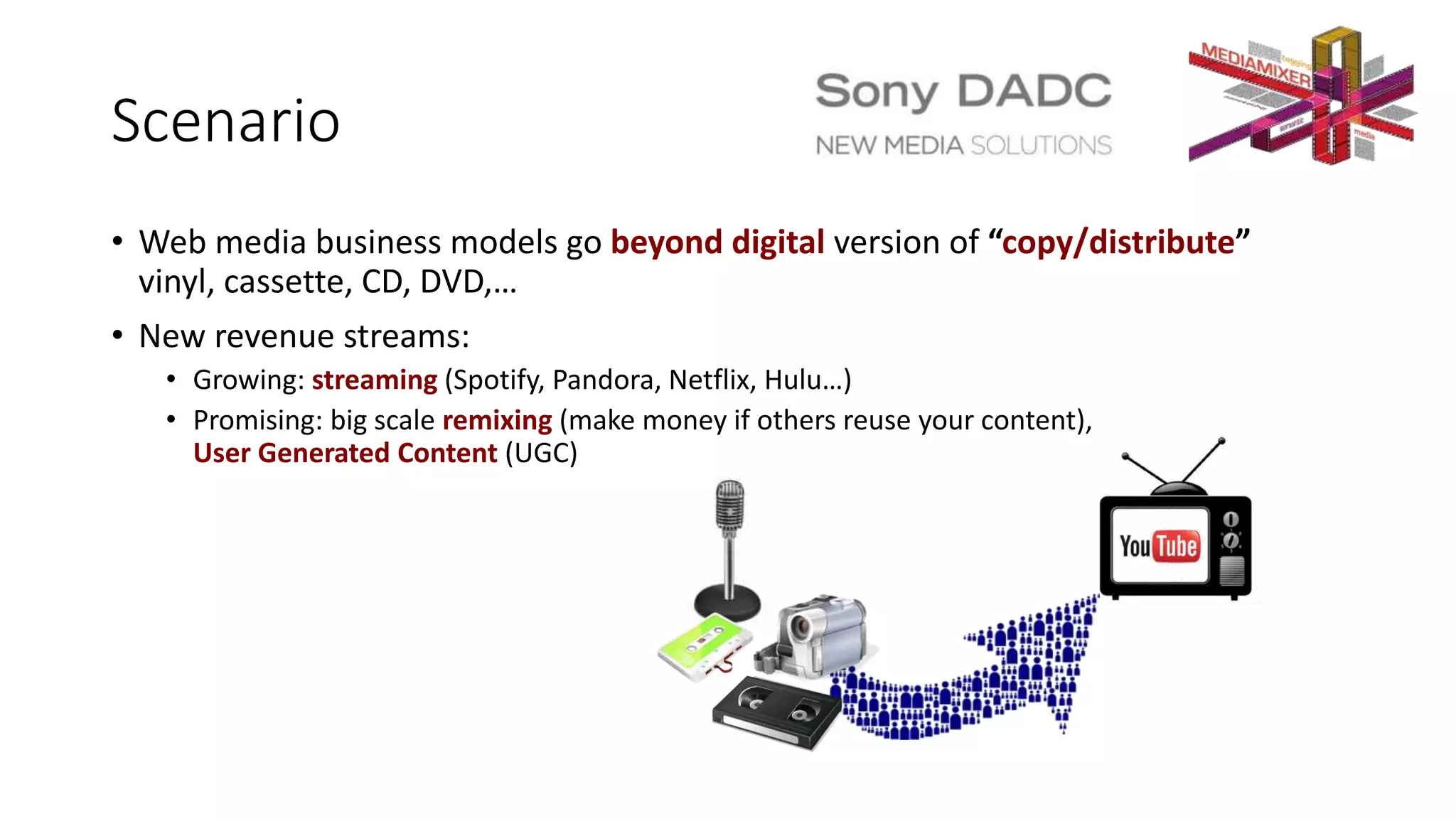 Scenario
• Web media business models go beyond digital version of “copy/distribute”
vinyl, cassette, CD, DVD,…
• New revenue streams:
• Growing: streaming (Spotify, Pandora, Netflix, Hulu…)
• Promising: big scale remixing (make money if others reuse your content),
User Generated Content (UGC)
 
