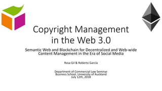 Copyright Management
in the Web 3.0
Semantic Web and Blockchain for Decentralized and Web-wide
Content Management in the Era of Social Media
Rosa Gil & Roberto García
Department of Commercial Law Seminar
Business School, University of Auckland
July 12th, 2018
 