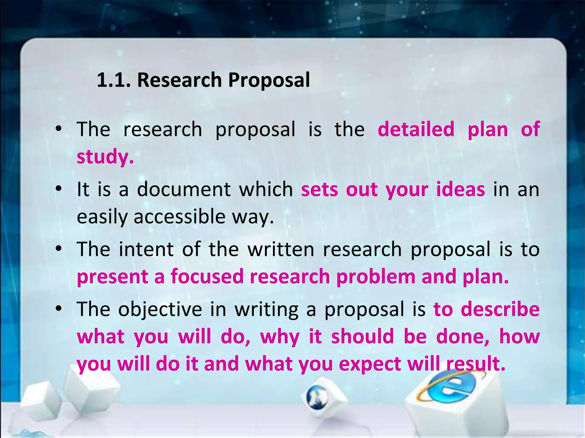 1.1. Research Proposal
• The research proposal is the detailed plan of
study.
• It is a document which sets out your ideas in an
easily accessible way.
• The intent of the written research proposal is to
present a focused research problem and plan.
• The objective in writing a proposal is to describe
what you will do, why it should be done, how
you will do it and what you expect will result.
 