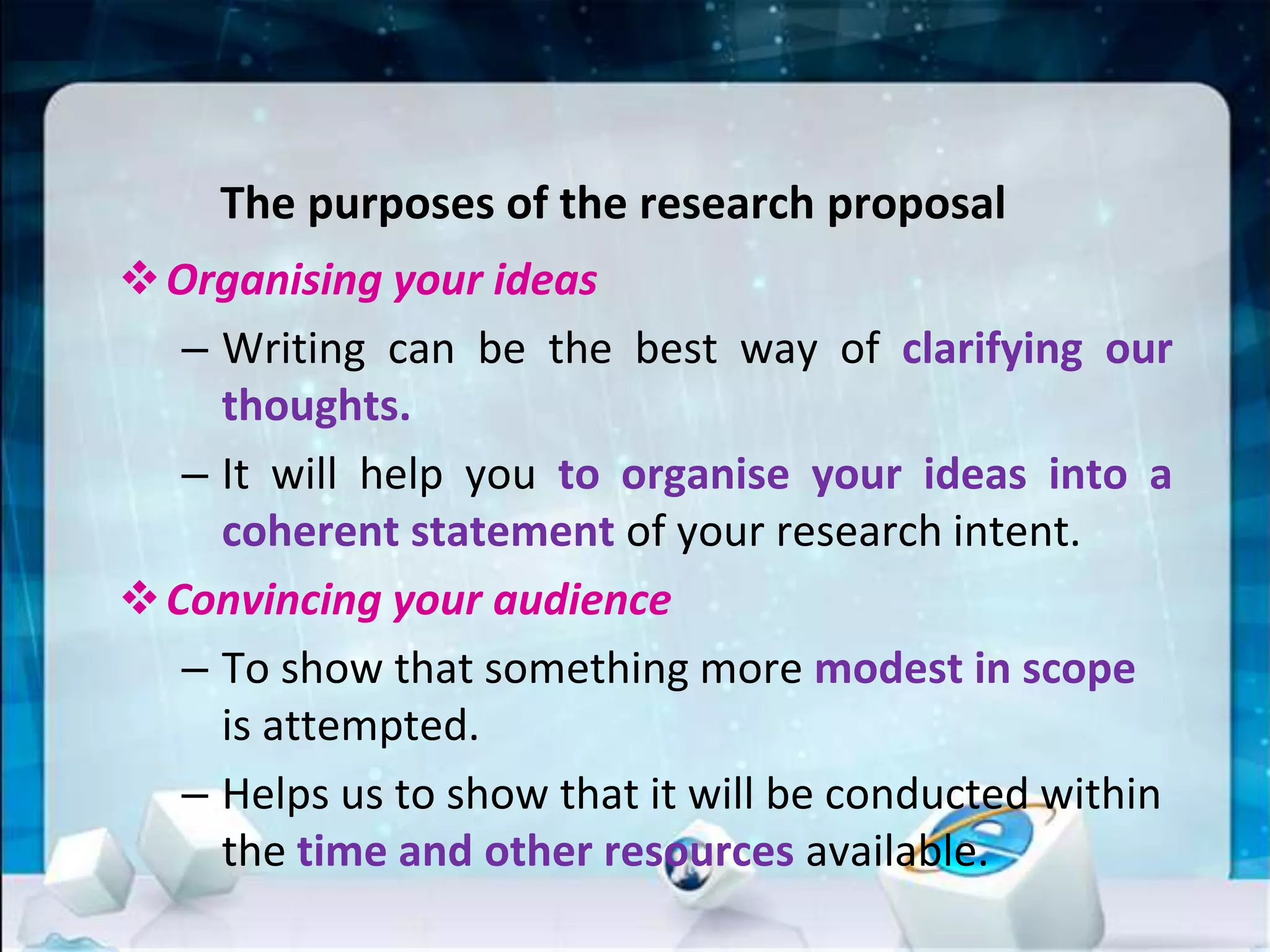 The purposes of the research proposal
Organising your ideas
– Writing can be the best way of clarifying our
thoughts.
– It will help you to organise your ideas into a
coherent statement of your research intent.
Convincing your audience
– To show that something more modest in scope
is attempted.
– Helps us to show that it will be conducted within
the time and other resources available.
 