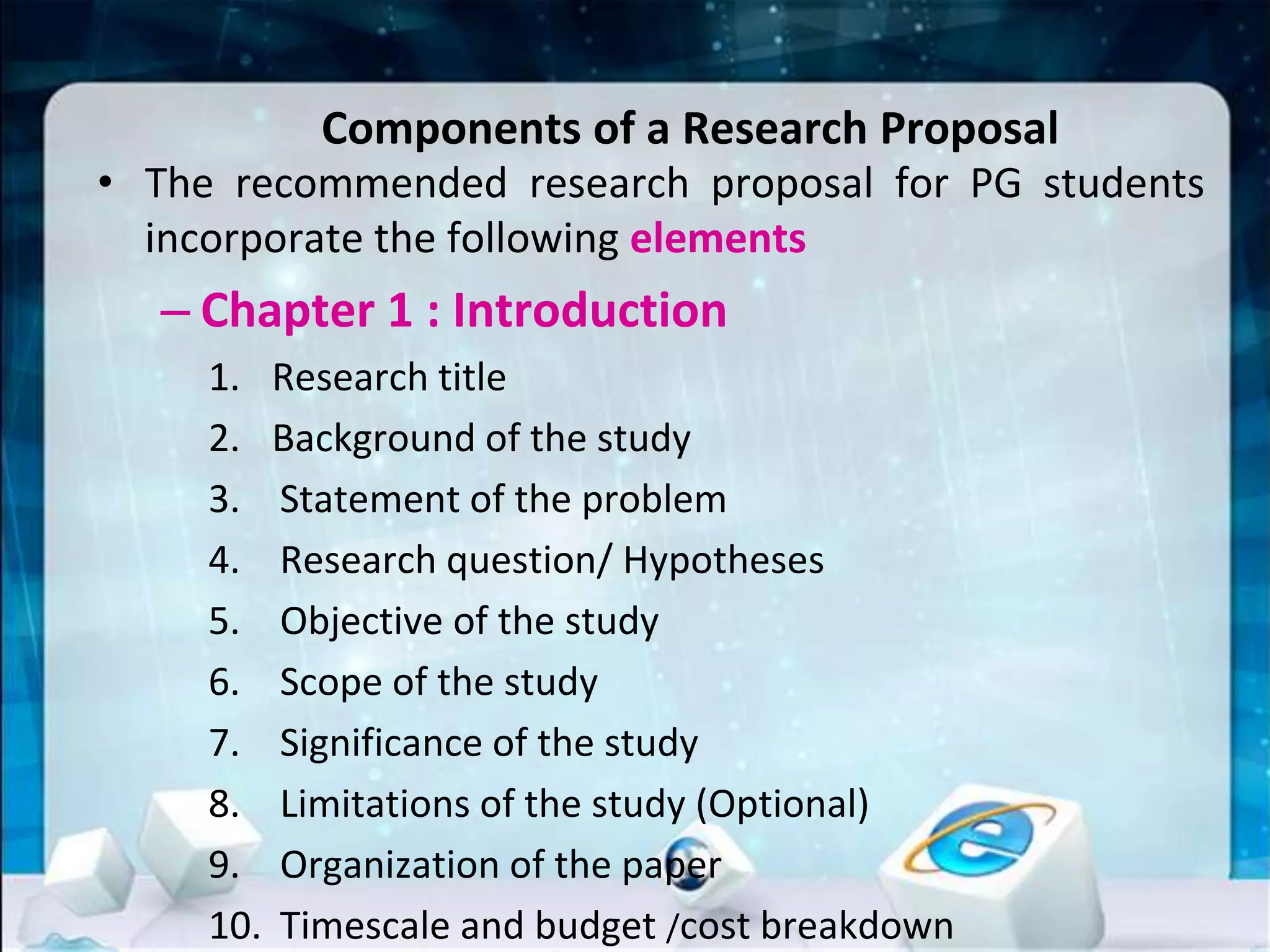 Components of a Research Proposal
• The recommended research proposal for PG students
incorporate the following elements
– Chapter 1 : Introduction
1. Research title
2. Background of the study
3. Statement of the problem
4. Research question/ Hypotheses
5. Objective of the study
6. Scope of the study
7. Significance of the study
8. Limitations of the study (Optional)
9. Organization of the paper
10. Timescale and budget /cost breakdown
 